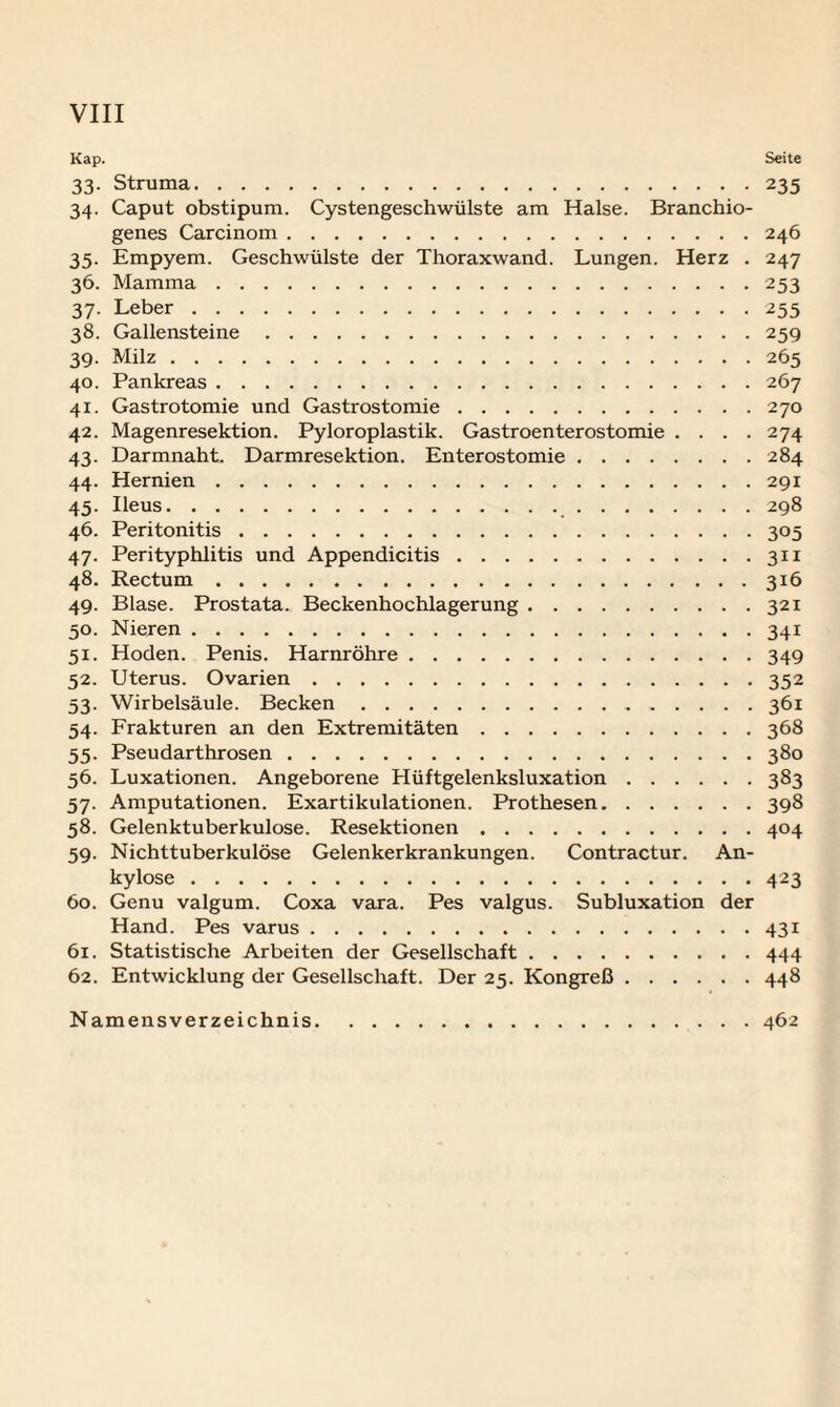 Kap. Seite 33. Struma.235 34. Caput obstipum. Cystengeschwülste am Halse. Branchio- genes Carcinom.246 35. Empyem. Geschwülste der Thoraxwand. Lungen. Herz . 247 36. Mamma.253 37. Leber.255 38. Gallensteine.259 39. Milz.265 40. Pankreas.267 41. Gastrotomie und Gastrostomie.270 42. Magenresektion. Pyloroplastik. Gastroenterostomie .... 274 43. Darmnaht. Darmresektion. Enterostomie.284 44. Hernien.291 45. Ileus. 298 46. Peritonitis.305 47. Perityphlitis und Appendicitis.311 48. Rectum.316 49. Blase. Prostata. Beckenhochlagerung.321 50. Nieren.341 51. Hoden. Penis. Harnröhre.349 52. Uterus. Ovarien.352 53. Wirbelsäule. Becken.361 54. Frakturen an den Extremitäten.368 55. Pseudarthrosen.380 56. Luxationen. Angeborene Hüftgelenksluxation.383 57. Amputationen. Exartikulationen. Prothesen.398 58. Gelenktuberkulose. Resektionen.404 59. Nichttuberkulöse Gelenkerkrankungen. Contractur. An¬ kylose .423 60. Genu valgum. Coxa vara. Pes valgus. Subluxation der Hand. Pes varus.431 61. Statistische Arbeiten der Gesellschaft.444 62. Entwicklung der Gesellschaft. Der 25. Kongreß.448 Namensverzeichnis.462