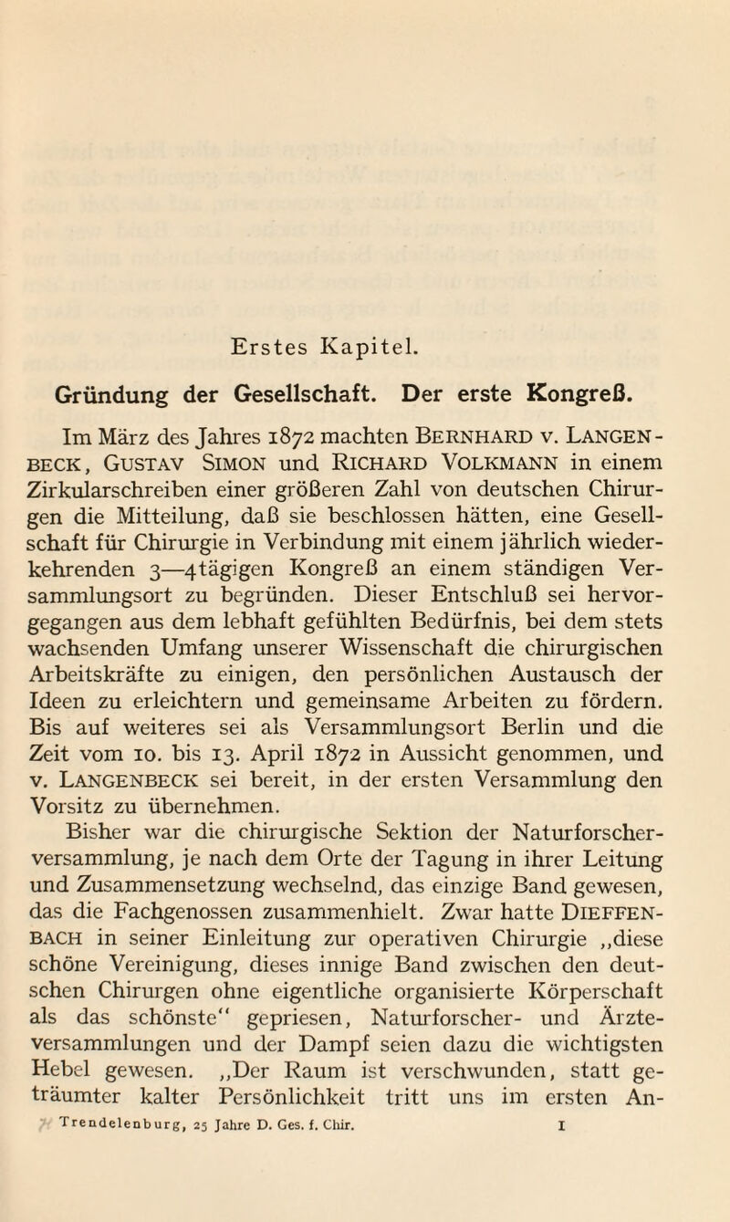 Erstes Kapitel. Gründung der Gesellschaft. Der erste Kongreß. Im März des Jahres 1872 machten Bernhard v. Langen- beck, Gustav Simon und Richard Volkmann in einem Zirkularschreiben einer größeren Zahl von deutschen Chirur¬ gen die Mitteilung, daß sie beschlossen hätten, eine Gesell¬ schaft für Chirurgie in Verbindung mit einem jährlich wieder¬ kehrenden 3—^.tägigen Kongreß an einem ständigen Ver¬ sammlungsort zu begründen. Dieser Entschluß sei hervor¬ gegangen aus dem lebhaft gefühlten Bedürfnis, bei dem stets wachsenden Umfang unserer Wissenschaft die chirurgischen Arbeitskräfte zu einigen, den persönlichen Austausch der Ideen zu erleichtern und gemeinsame Arbeiten zu fördern. Bis auf weiteres sei als Versammlungsort Berlin und die Zeit vom 10. bis 13. April 1872 in Aussicht genommen, und v. Langenbeck sei bereit, in der ersten Versammlung den Vorsitz zu übernehmen. Bisher war die chirurgische Sektion der Naturforscher¬ versammlung, je nach dem Orte der Tagung in ihrer Leitung und Zusammensetzung wechselnd, das einzige Band gewesen, das die Fachgenossen zusammenhielt. Zwar hatte Dieffen- BACH in seiner Einleitung zur operativen Chirurgie „diese schöne Vereinigung, dieses innige Band zwischen den deut¬ schen Chirurgen ohne eigentliche organisierte Körperschaft als das schönste“ gepriesen, Naturforscher- und Ärzte¬ versammlungen und der Dampf seien dazu die wichtigsten Hebel gewesen. „Der Raum ist verschwunden, statt ge¬ träumter kalter Persönlichkeit tritt uns im ersten An-