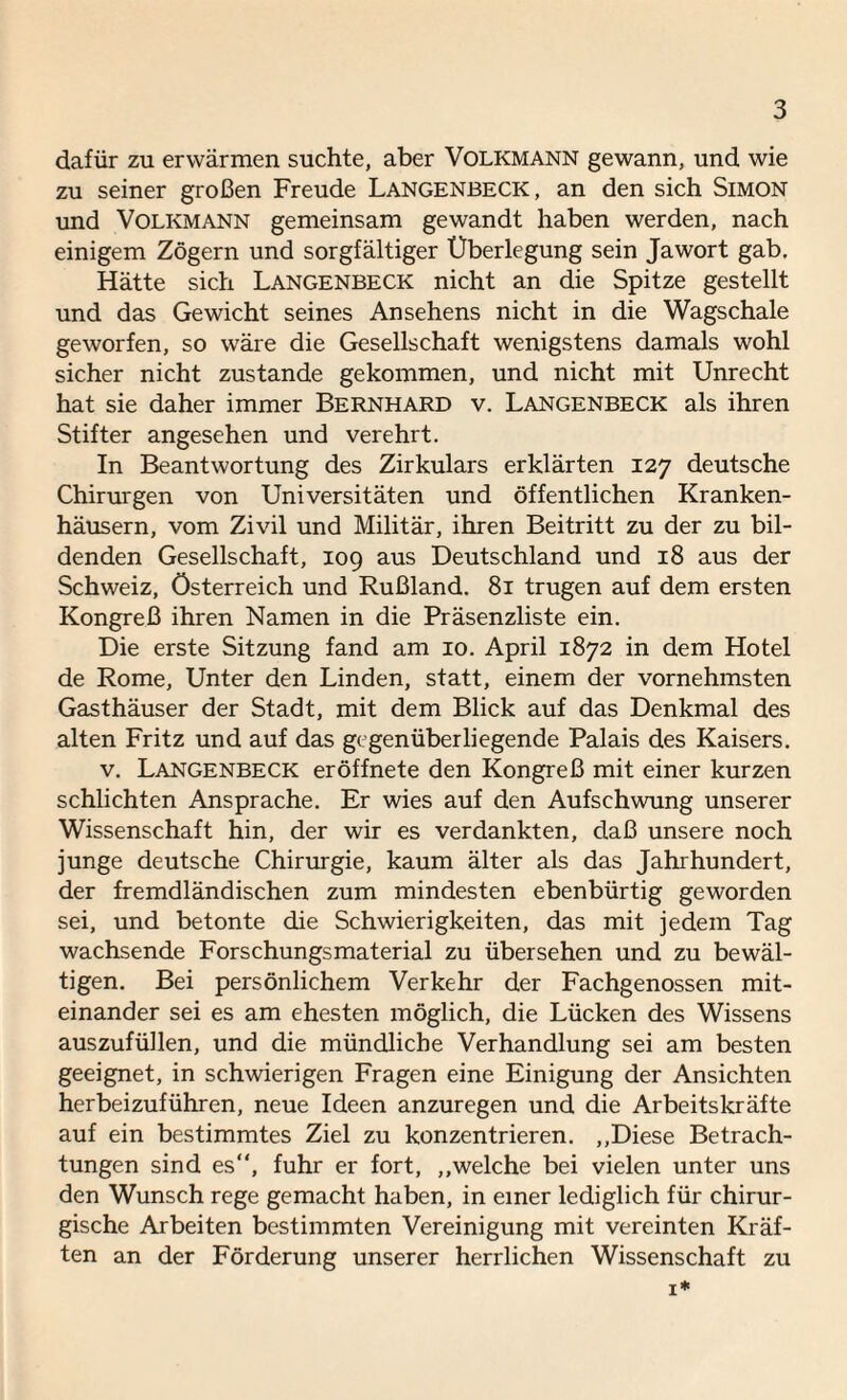 dafür zu erwärmen suchte, aber Volkmann gewann, und wie zu seiner großen Freude Langenbeck , an den sich Simon und Volkmann gemeinsam gewandt haben werden, nach einigem Zögern und sorgfältiger Überlegung sein Jawort gab. Hätte sich Langenbeck nicht an die Spitze gestellt und das Gewicht seines Ansehens nicht in die Wagschale geworfen, so wäre die Gesellschaft wenigstens damals wohl sicher nicht zustande gekommen, und nicht mit Unrecht hat sie daher immer Bernhard v. Langenbeck als ihren Stifter angesehen und verehrt. In Beantwortung des Zirkulars erklärten 127 deutsche Chirurgen von Universitäten und öffentlichen Kranken¬ häusern, vom Zivil und Militär, ihren Beitritt zu der zu bil¬ denden Gesellschaft, 109 aus Deutschland und 18 aus der Schweiz, Österreich und Rußland. 81 trugen auf dem ersten Kongreß ihren Namen in die Präsenzliste ein. Die erste Sitzung fand am 10. April 1872 in dem Hotel de Rome, Unter den Linden, statt, einem der vornehmsten Gasthäuser der Stadt, mit dem Blick auf das Denkmal des alten Fritz und auf das gegenüberliegende Palais des Kaisers. v. Langenbeck eröffnete den Kongreß mit einer kurzen schlichten Ansprache. Er wies auf den Aufschwung unserer Wissenschaft hin, der wir es verdankten, daß unsere noch junge deutsche Chirurgie, kaum älter als das Jahrhundert, der fremdländischen zum mindesten ebenbürtig geworden sei, und betonte die Schwierigkeiten, das mit jedem Tag wachsende Forschungsmaterial zu übersehen und zu bewäl¬ tigen. Bei persönlichem Verkehr der Fachgenossen mit¬ einander sei es am ehesten möglich, die Lücken des Wissens auszufüllen, und die mündliche Verhandlung sei am besten geeignet, in schwierigen Fragen eine Einigung der Ansichten herbeizuführen, neue Ideen anzuregen und die Arbeitskräfte auf ein bestimmtes Ziel zu konzentrieren. „Diese Betrach¬ tungen sind es“, fuhr er fort, „welche bei vielen unter uns den Wunsch rege gemacht haben, in einer lediglich für chirur¬ gische Arbeiten bestimmten Vereinigung mit vereinten Kräf¬ ten an der Förderung unserer herrlichen Wissenschaft zu 1*