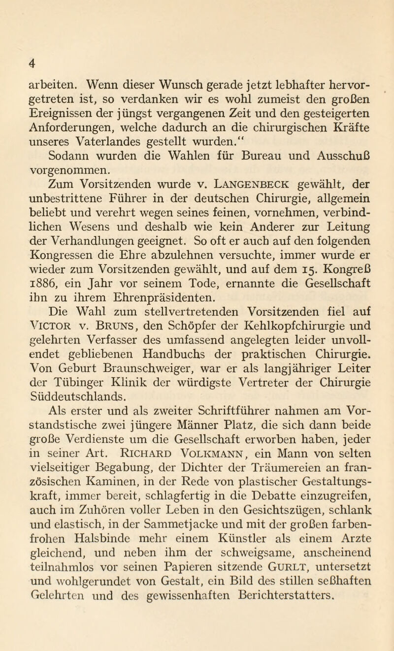 arbeiten. Wenn dieser Wunsch gerade jetzt lebhafter hervor¬ getreten ist, so verdanken wir es wohl zumeist den großen Ereignissen der jüngst vergangenen Zeit und den gesteigerten Anforderungen, welche dadurch an die chirurgischen Kräfte unseres Vaterlandes gestellt wurden.“ Sodann wurden die Wahlen für Bureau und Ausschuß vorgenommen. Zum Vorsitzenden wurde v. Langenbeck gewählt, der unbestrittene Führer in der deutschen Chirurgie, allgemein beliebt und verehrt wegen seines feinen, vornehmen, verbind¬ lichen Wesens und deshalb wie kein Anderer zur Leitung der Verhandlungen geeignet. So oft er auch auf den folgenden Kongressen die Ehre abzulehnen versuchte, immer wurde er wieder zum Vorsitzenden gewählt, und auf dem 15. Kongreß 1886, ein Jahr vor seinem Tode, ernannte die Gesellschaft ihn zu ihrem Ehrenpräsidenten. Die Wahl zum stellvertretenden Vorsitzenden fiel auf Victor v. Bruns, den Schöpfer der Kehlkopfchirurgie und gelehrten Verfasser des umfassend angelegten leider unvoll¬ endet gebliebenen Handbuchs der praktischen Chirurgie. Von Geburt Braunschweiger, war er als langjähriger Leiter der Tübinger Klinik der würdigste Vertreter der Chirurgie Süddeutschlands. Als erster und als zweiter Schriftführer nahmen am Vor¬ standstische zwei jüngere Männer Platz, die sich dann beide große Verdienste um die Gesellschaft erworben haben, jeder in seiner Art. Richard Volkmann, ein Mann von selten vielseitiger Begabung, der Dichter der Träumereien an fran¬ zösischen Kaminen, in der Rede von plastischer Gestaltungs¬ kraft, immer bereit, schlagfertig in die Debatte einzugreifen, auch im Zuhören voller Leben in den Gesichtszügen, schlank und elastisch, in der Sammetjacke und mit der großen farben¬ frohen Halsbinde mehr einem Künstler als einem Arzte gleichend, und neben ihm der schweigsame, anscheinend teilnahmlos vor seinen Papieren sitzende Gurlt, untersetzt und wohlgerundet von Gestalt, ein Bild des stillen seßhaften Gelehrten und des gewissenhaften Berichterstatters.