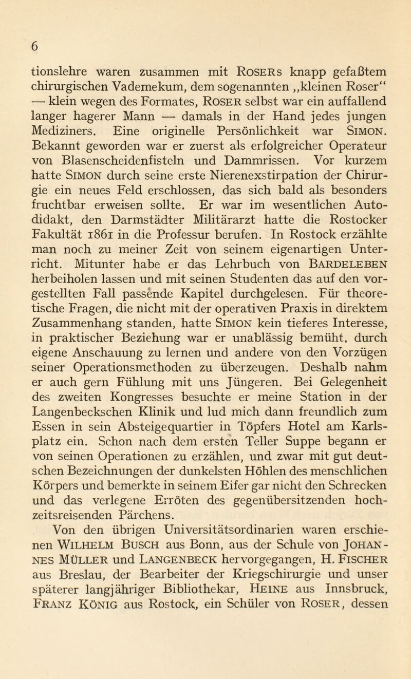 tionslehre waren zusammen mit Roser s knapp gefaßtem chirurgischen Vademekum, dem sogenannten „kleinen Roser“ — klein wegen des Formates, Roser selbst war ein auffallend langer hagerer Mann — damals in der Hand jedes jungen Mediziners. Eine originelle Persönlichkeit war Simon. Bekannt geworden war er zuerst als erfolgreicher Operateur von Blasenscheidenfisteln und Dammrissen. Vor kurzem hatte Simon durch seine erste Nierenexstirpation der Chirur¬ gie ein neues Feld erschlossen, das sich bald als besonders fruchtbar erweisen sollte. Er war im wesentlichen Auto¬ didakt, den Darmstädter Militärarzt hatte die Rostocker Fakultät 1861 in die Professur berufen. In Rostock erzählte man noch zu meiner Zeit von seinem eigenartigen Unter¬ richt. Mitunter habe er das Lehrbuch von Bardeleben herbeiholen lassen und mit seinen Studenten das auf den vor¬ gestellten Fall passende Kapitel durchgelesen. Für theore¬ tische Fragen, die nicht mit der operativen Praxis in direktem Zusammenhang standen, hatte Simon kein tieferes Interesse, in praktischer Beziehung war er unablässig bemüht, durch eigene Anschauung zu lernen und andere von den Vorzügen seiner Operationsmethoden zu überzeugen. Deshalb nahm er auch gern Fühlung mit uns Jüngeren. Bei Gelegenheit des zweiten Kongresses besuchte er meine Station in der Langenbeckschen Klinik und lud mich dann freundlich zum Essen in sein Absteigequartier in Töpfers Hotel am Karls¬ platz ein. Schon nach dem ersten Teller Suppe begann er von seinen Operationen zu erzählen, und zwar mit gut deut¬ schen Bezeichnungen der dunkelsten Höhlen des menschlichen Körpers und bemerkte in seinem Eifer gar nicht den Schrecken und das verlegene Erröten des gegenübersitzenden hoch¬ zeitsreisenden Pärchens. Von den übrigen Universitätsordinarien waren erschie¬ nen Wilhelm Busch aus Bonn, aus der Schule von Johan¬ nes Müller und Langenbeck hervorgegangen, H. Fischer aus Breslau, der Bearbeiter der Kriegschirurgie und unser späterer langjähriger Bibliothekar, Heine aus Innsbruck, Franz König aus Rostock, ein Schüler von Roser, dessen