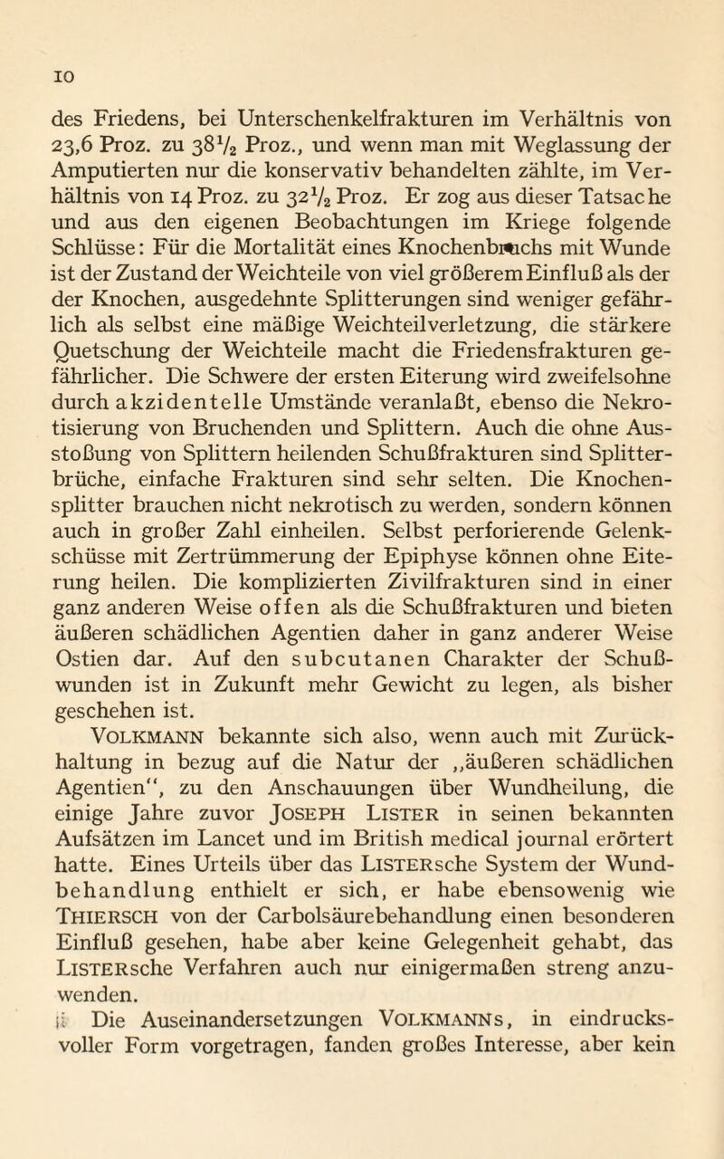 IO des Friedens, bei Unterschenkelfrakturen im Verhältnis von 23,6 Proz. zu 38V2 Proz., und wenn man mit Weglassung der Amputierten nur die konservativ behandelten zählte, im Ver¬ hältnis von 14 Proz. zu 32V2 Proz. Er zog aus dieser Tatsache und aus den eigenen Beobachtungen im Kriege folgende Schlüsse: Für die Mortalität eines Knochenbmchs mit Wunde ist der Zustand der Weichteile von viel größerem Einfluß als der der Knochen, ausgedehnte Splitterungen sind weniger gefähr¬ lich als selbst eine mäßige Weichteilverletzung, die stärkere Quetschung der Weichteile macht die Friedensfrakturen ge¬ fährlicher. Die Schwere der ersten Eiterung wird zweifelsohne durch akzidentelle Umstände veranlaßt, ebenso die Nekro¬ tisierung von Bruchenden und Splittern. Auch die ohne Aus¬ stoßung von Splittern heilenden Schußfrakturen sind Splitter¬ brüche, einfache Frakturen sind sehr selten. Die Knochen¬ splitter brauchen nicht nekrotisch zu werden, sondern können auch in großer Zahl einheilen. Selbst perforierende Gelenk¬ schüsse mit Zertrümmerung der Epiphyse können ohne Eite¬ rung heilen. Die komplizierten Zivilfrakturen sind in einer ganz anderen Weise offen als die Schußfrakturen und bieten äußeren schädlichen Agentien daher in ganz anderer Weise Ostien dar. Auf den subcutanen Charakter der Schuß¬ wunden ist in Zukunft mehr Gewicht zu legen, als bisher geschehen ist. Volkmann bekannte sich also, wenn auch mit Zurück¬ haltung in bezug auf die Natur der ,,äußeren schädlichen Agentien“, zu den Anschauungen über Wundheilung, die einige Jahre zuvor Joseph Lister in seinen bekannten Aufsätzen im Lancet und im British medical journal erörtert hatte. Eines Urteils über das LiSTERsche System der Wund¬ behandlung enthielt er sich, er habe ebensowenig wie Thiersch von der Carbolsäurebehandlung einen besonderen Einfluß gesehen, habe aber keine Gelegenheit gehabt, das LiSTERsche Verfahren auch nur einigermaßen streng anzu¬ wenden. ii Die Auseinandersetzungen Volkmanns, in eindrucks¬ voller Form vorgetragen, fanden großes Interesse, aber kein