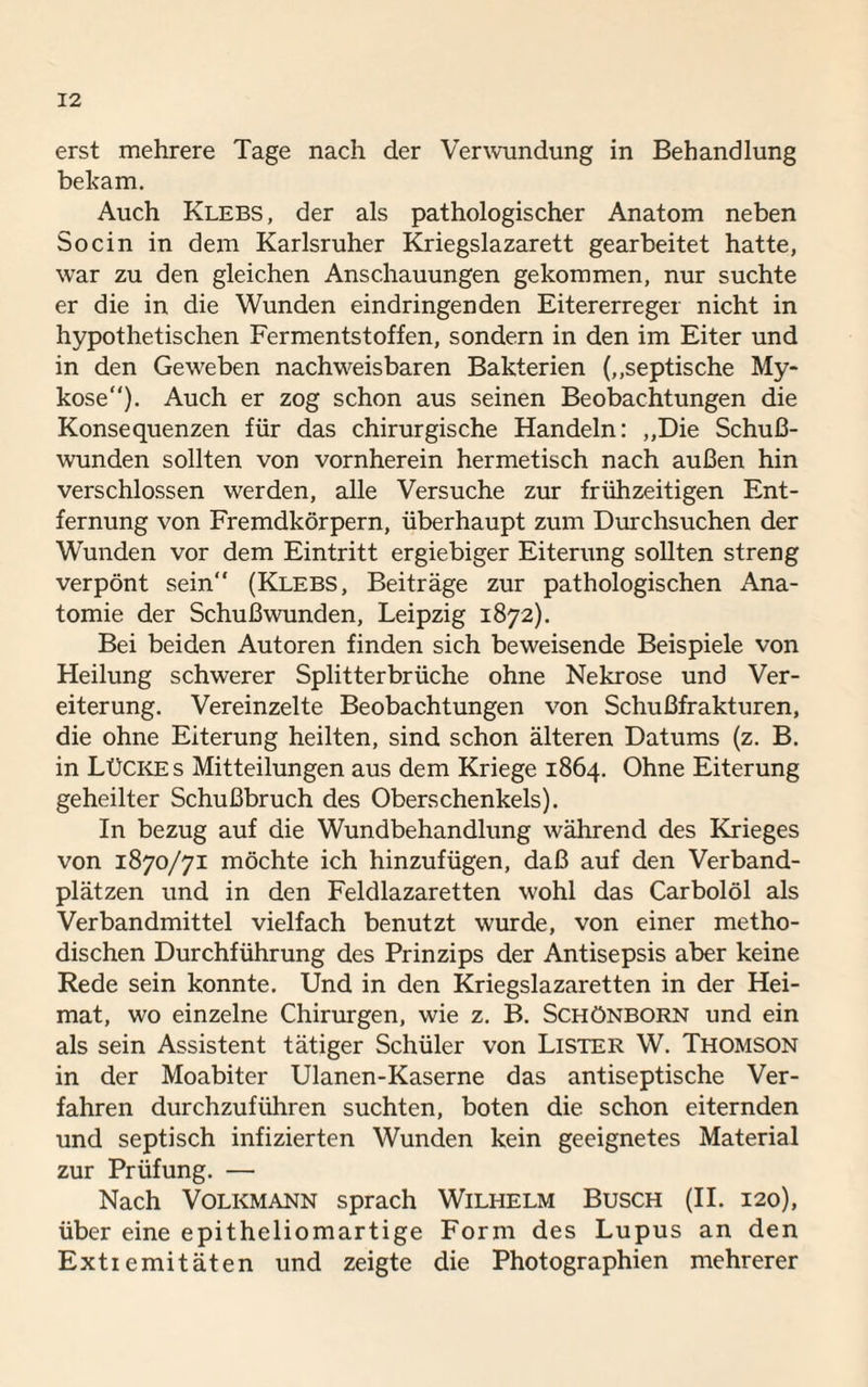 erst mehrere Tage nach der Verwundung in Behandlung bekam. Auch Klebs, der als pathologischer Anatom neben Socin in dem Karlsruher Kriegslazarett gearbeitet hatte, war zu den gleichen Anschauungen gekommen, nur suchte er die in die Wunden eindringenden Eitererreger nicht in hypothetischen Fermentstoffen, sondern in den im Eiter und in den Geweben nachweisbaren Bakterien („septische My¬ kose“). Auch er zog schon aus seinen Beobachtungen die Konsequenzen für das chirurgische Handeln: „Die Schuß¬ wunden sollten von vornherein hermetisch nach außen hin verschlossen werden, alle Versuche zur frühzeitigen Ent¬ fernung von Fremdkörpern, überhaupt zum Durchsuchen der Wunden vor dem Eintritt ergiebiger Eiterung sollten streng verpönt sein“ (Klebs, Beiträge zur pathologischen Ana¬ tomie der Schußwunden, Leipzig 1872). Bei beiden Autoren finden sich beweisende Beispiele von Heilung schwerer Splitterbrüche ohne Nekrose und Ver¬ eiterung. Vereinzelte Beobachtungen von Schußfrakturen, die ohne Eiterung heilten, sind schon älteren Datums (z. B. in Lücke s Mitteilungen aus dem Kriege 1864. Ohne Eiterung geheilter Schußbruch des Oberschenkels). In bezug auf die Wundbehandlung während des Krieges von 1870/71 möchte ich hinzufügen, daß auf den Verband¬ plätzen und in den Feldlazaretten wohl das Carbolöl als Verbandmittel vielfach benutzt wurde, von einer metho¬ dischen Durchführung des Prinzips der Antisepsis aber keine Rede sein konnte. Und in den Kriegslazaretten in der Hei¬ mat, wo einzelne Chirurgen, wie z. B. Schönborn und ein als sein Assistent tätiger Schüler von Lister W. Thomson in der Moabiter Ulanen-Kaserne das antiseptische Ver¬ fahren durchzuführen suchten, boten die schon eiternden und septisch infizierten Wunden kein geeignetes Material zur Prüfung. — Nach Volkmann sprach Wilhelm Busch (II. 120), über eine epitheliomartige Form des Lupus an den Extremitäten und zeigte die Photographien mehrerer