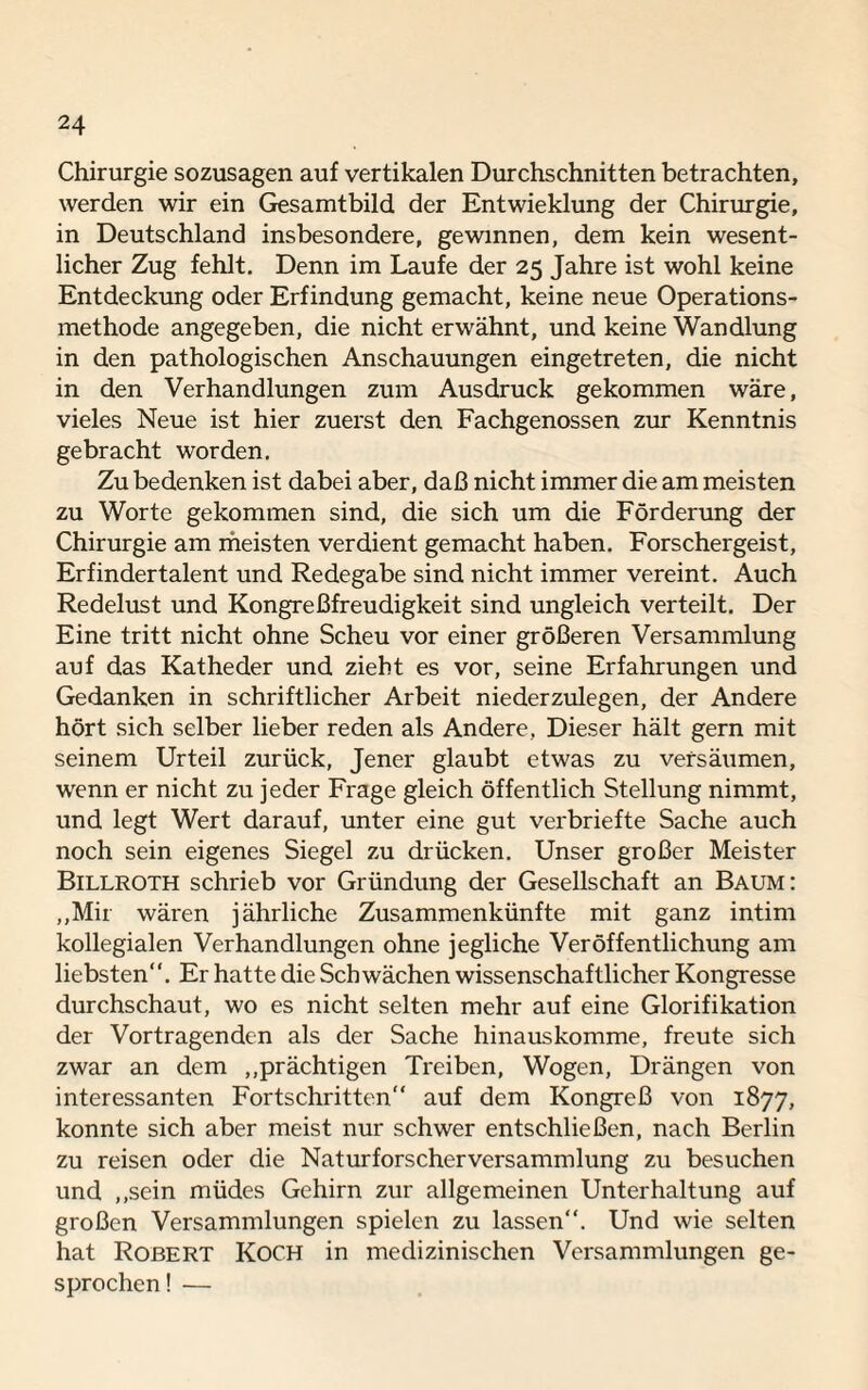 Chirurgie sozusagen auf vertikalen Durchschnitten betrachten, werden wir ein Gesamtbild der Entwicklung der Chirurgie, in Deutschland insbesondere, gewinnen, dem kein wesent¬ licher Zug fehlt. Denn im Laufe der 25 Jahre ist wohl keine Entdeckung oder Erfindung gemacht, keine neue Operations¬ methode angegeben, die nicht erwähnt, und keine Wandlung in den pathologischen Anschauungen eingetreten, die nicht in den Verhandlungen zum Ausdruck gekommen wäre, vieles Neue ist hier zuerst den Fachgenossen zur Kenntnis gebracht worden. Zu bedenken ist dabei aber, daß nicht immer die am meisten zu Worte gekommen sind, die sich um die Förderung der Chirurgie am meisten verdient gemacht haben. Forschergeist, Erfindertalent und Redegabe sind nicht immer vereint. Auch Redelust und Kongreßfreudigkeit sind ungleich verteilt. Der Eine tritt nicht ohne Scheu vor einer größeren Versammlung auf das Katheder und zieht es vor, seine Erfahrungen und Gedanken in schriftlicher Arbeit niederzulegen, der Andere hört sich selber lieber reden als Andere, Dieser hält gern mit seinem Urteil zurück, Jener glaubt etwas zu versäumen, wenn er nicht zu jeder Frage gleich öffentlich Stellung nimmt, und legt Wert darauf, unter eine gut verbriefte Sache auch noch sein eigenes Siegel zu drücken. Unser großer Meister Billroth schrieb vor Gründung der Gesellschaft an Baum: „Mir wären jährliche Zusammenkünfte mit ganz intim kollegialen Verhandlungen ohne jegliche Veröffentlichung am liebsten“. Er hatte die Schwächen wissenschaftlicher Kongresse durchschaut, wo es nicht selten mehr auf eine Glorifikation der Vortragenden als der Sache hinauskomme, freute sich zwar an dem „prächtigen Treiben, Wogen, Drängen von interessanten Fortschritten“ auf dem Kongreß von 1877, konnte sich aber meist nur schwer entschließen, nach Berlin zu reisen oder die Naturforscherversammlung zu besuchen und „sein müdes Gehirn zur allgemeinen Unterhaltung auf großen Versammlungen spielen zu lassen“. Und wie selten hat Robert Koch in medizinischen Versammlungen ge¬ sprochen! —