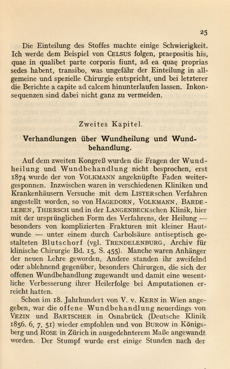 Die Einteilung des Stoffes machte einige Schwierigkeit. Ich werde dem Beispiel von Celsus folgen, praepositis his, quae in qualibet parte corporis fiunt, ad ea quae proprias sedes habent, transibo, was ungefähr der Einteilung in all¬ gemeine und spezielle Chirurgie entspricht, und bei letzterer die Berichte a capite ad calcem hinunterlaufen lassen. Inkon¬ sequenzen sind dabei nicht ganz zu vermeiden. Zweites Kapitel. Verhandlungen über Wundheilung und Wund¬ behandlung. Auf dem zweiten Kongreß wurden die Fragen der Wund¬ heilung und Wundbehandlung nicht besprochen, erst 1874 wurde der von Volkmann angeknüpfte Faden weiter¬ gesponnen. Inzwischen waren in verschiedenen Kliniken und Krankenhäusern Versuche mit dem LiSTER sehen Verfahren angestellt worden, so von Hagedorn, Volkmann, Barde- leben, Thiersch und in der Langenbecksehen Klinik, hier mit der ursprünglichen Form des Verfahrens, der Heilung — besonders von komplizierten Frakturen mit kleiner Haut¬ wunde ■— unter einem durch Carbolsäure antiseptisch ge¬ stalteten Blutschorf (vgl. Trendelenburg, Archiv für klinische Chirurgie Bd. 15, S. 455). Manche waren Anhänger der neuen Lehre geworden, Andere standen ihr zweifelnd oder ablehnend gegenüber, besonders Chirurgen, die sich der offenen Wundbehandlung zugewandt und damit eine wesent¬ liche Verbesserung ihrer Heilerfolge bei Amputationen er¬ reicht hatten. Schon im 18. Jahrhundert von V. v. Kern in Wien ange¬ geben, war die offene Wundbehandlung neuerdings von Vezin und Bartscher in Osnabrück (Deutsche Klinik 1856. 6, 7, 51) wieder empfohlen und von Burow in Königs¬ berg und Rose in Zürich in ausgedehnterem Maße angewandt worden. Der Stumpf wurde erst einige Stunden nach der