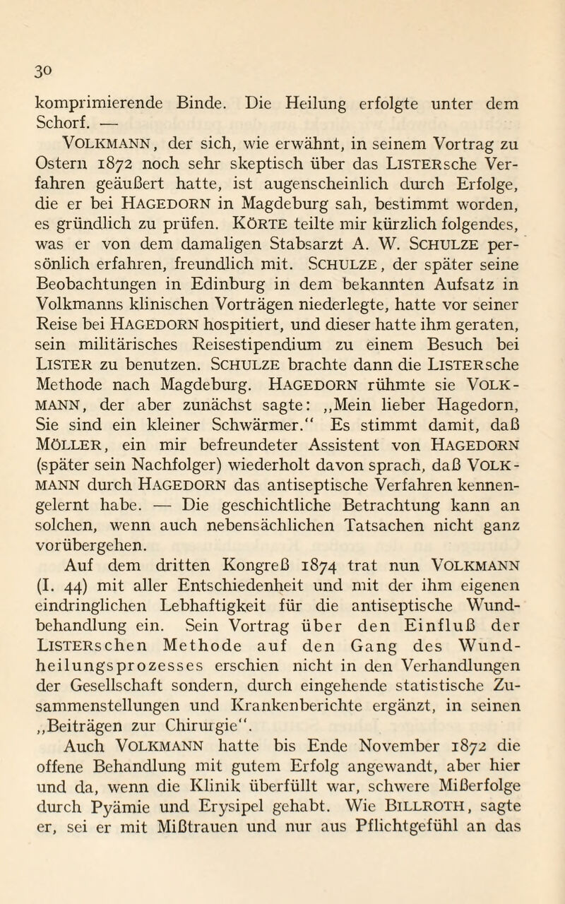 komprimierende Binde. Die Heilung erfolgte unter dem Schorf. — Volkmann, der sich, wie erwähnt, in seinem Vortrag zu Ostern 1872 noch sehr skeptisch über das LiSTERsche Ver¬ fahren geäußert hatte, ist augenscheinlich durch Erfolge, die er bei Hagedorn in Magdeburg sah, bestimmt worden, es gründlich zu prüfen. Körte teilte mir kürzlich folgendes, was er von dem damaligen Stabsarzt A. W. Schulze per¬ sönlich erfahren, freundlich mit. Schulze, der später seine Beobachtungen in Edinburg in dem bekannten Aufsatz in Volkmanns klinischen Vorträgen niederlegte, hatte vor seiner Reise bei Hagedorn hospitiert, und dieser hatte ihm geraten, sein militärisches Reisestipendium zu einem Besuch bei Lister zu benutzen. Schulze brachte dann die LiSTERsche Methode nach Magdeburg. Hagedorn rühmte sie Volk- MANN, der aber zunächst sagte: „Mein lieber Hagedorn, Sie sind ein kleiner Schwärmer. Es stimmt damit, daß Möller, ein mir befreundeter Assistent von Hagedorn (später sein Nachfolger) wiederholt davon sprach, daß Volk- mann durch Hagedorn das antiseptische Verfahren kennen¬ gelernt habe. — Die geschichtliche Betrachtung kann an solchen, wenn auch nebensächlichen Tatsachen nicht ganz vorübergehen. Auf dem dritten Kongreß 1874 trat nun Volkmann (I. 44) mit aller Entschiedenheit und mit der ihm eigenen eindringlichen Lebhaftigkeit für die antiseptische Wund¬ behandlung ein. Sein Vortrag über den Einfluß der LiSTERschen Methode auf den Gang des Wund¬ heilungsprozesses erschien nicht in den Verhandlungen der Gesellschaft sondern, durch eingehende statistische Zu¬ sammenstellungen und Krankenberichte ergänzt, in seinen „Beiträgen zur Chirurgie. Auch Volkmann hatte bis Ende November 1872 die offene Behandlung mit gutem Erfolg angewandt, aber hier und da, wenn die Klinik überfüllt war, schwere Mißerfolge durch Pyämie und Erysipel gehabt. Wie Billroth, sagte er, sei er mit Mißtrauen und nur aus Pflichtgefühl an das