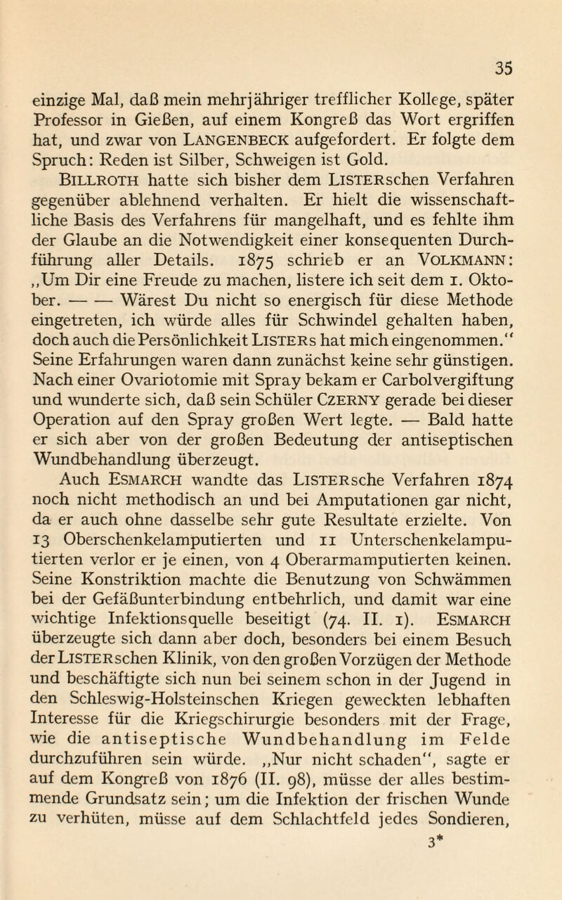 einzige Mal, daß mein mehrjähriger trefflicher Kollege, später Professor in Gießen, auf einem Kongreß das Wort ergriffen hat, und zwar von Langenbeck aufgefordert. Er folgte dem Spruch: Reden ist Silber, Schweigen ist Gold. Billroth hatte sich bisher dem LiSTERschen Verfahren gegenüber ablehnend verhalten. Er hielt die wissenschaft¬ liche Basis des Verfahrens für mangelhaft, und es fehlte ihm der Glaube an die Notwendigkeit einer konsequenten Durch¬ führung aller Details. 1875 schrieb er an Volkmann: „Um Dir eine Freude zu machen, listere ich seit dem 1. Okto¬ ber. -Wärest Du nicht so energisch für diese Methode eingetreten, ich würde alles für Schwindel gehalten haben, doch auch die Persönlichkeit Listers hat mich eingenommen.“ Seine Erfahrungen waren dann zunächst keine sehr günstigen. Nach einer Ovariotomie mit Spray bekam er Carboivergiftung und wunderte sich, daß sein Schüler Czerny gerade bei dieser Operation auf den Spray großen Wert legte. — Bald hatte er sich aber von der großen Bedeutung der antiseptischen Wundbehandlung überzeugt. Auch Esmarch wandte das LiSTERsche Verfahren 1874 noch nicht methodisch an und bei Amputationen gar nicht, da er auch ohne dasselbe sehr gute Resultate erzielte. Von 13 Oberschenkelamputierten und 11 Unterschenkelampu¬ tierten verlor er je einen, von 4 Oberarmamputierten keinen. Seine Konstriktion machte die Benutzung von Schwämmen bei der Gefäßunterbindung entbehrlich, und damit war eine wichtige Infektionsquelle beseitigt (74. II. 1). Esmarch überzeugte sich dann aber doch, besonders bei einem Besuch der LiSTERschen Klinik, von den großen Vorzügen der Methode und beschäftigte sich nun bei seinem schon in der Jugend in den Schleswig-Holsteinschen Kriegen geweckten lebhaften Interesse für die Kriegschirurgie besonders mit der Frage, wie die antiseptische Wundbehandlung im Felde durchzuführen sein würde. „Nur nicht schaden“, sagte er auf dem Kongreß von 1876 (II. 98), müsse der alles bestim¬ mende Grundsatz sein; um die Infektion der frischen Wunde zu verhüten, müsse auf dem Schlachtfeld jedes Sondieren, 3*