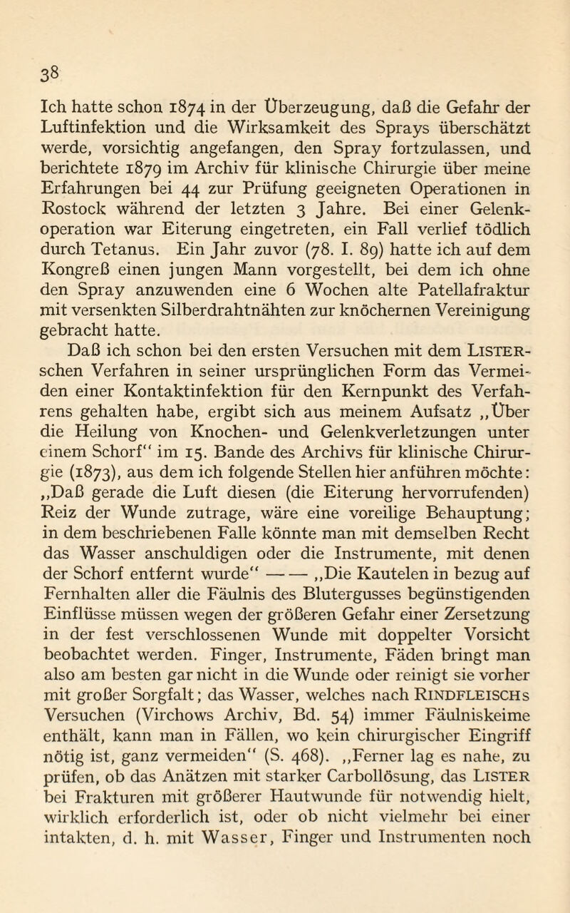 3» Ich hatte schon 1874 in der Überzeugung, daß die Gefahr der Luftinfektion und die Wirksamkeit des Sprays überschätzt werde, vorsichtig angefangen, den Spray fortzulassen, und berichtete 1879 im Archiv für klinische Chirurgie über meine Erfahrungen bei 44 zur Prüfung geeigneten Operationen in Rostock während der letzten 3 Jahre. Bei einer Gelenk¬ operation war Eiterung eingetreten, ein Fall verlief tödlich durch Tetanus. Ein Jahr zuvor (78. I. 89) hatte ich auf dem Kongreß einen jungen Mann vorgestellt, bei dem ich ohne den Spray anzuwenden eine 6 Wochen alte Patellafraktur mit versenkten Silberdrahtnähten zur knöchernen Vereinigung gebracht hatte. Daß ich schon bei den ersten Versuchen mit dem Lister- schen Verfahren in seiner ursprünglichen Form das Vermei¬ den einer Kontaktinfektion für den Kernpunkt des Verfah¬ rens gehalten habe, ergibt sich aus meinem Aufsatz „Uber die Heilung von Knochen- und Gelenk Verletzungen unter einem Schorf“ im 15. Bande des Archivs für klinische Chirur¬ gie (1873), aus dem ich folgende Stellen hier anführen möchte: „Daß gerade die Luft diesen (die Eiterung hervorrufenden) Reiz der Wunde zutrage, wäre eine voreilige Behauptung; in dem beschriebenen Falle könnte man mit demselben Recht das Wasser anschuldigen oder die Instrumente, mit denen der Schorf entfernt wurde“-,,Die Kautelen in bezug auf Fernhalten aller die Fäulnis des Blutergusses begünstigenden Einflüsse müssen wegen der größeren Gefahr einer Zersetzung in der fest verschlossenen Wunde mit doppelter Vorsicht beobachtet werden. Finger, Instrumente, Fäden bringt man also am besten gar nicht in die Wunde oder reinigt sie vorher mit großer Sorgfalt; das Wasser, welches nach Rindfleischs Versuchen (Virchows Archiv, Bd. 54) immer Fäulniskeime enthält, kann man in Fällen, wo kein chirurgischer Eingriff nötig ist, ganz vermeiden“ (S. 468). „Ferner lag es nahe, zu prüfen, ob das Anätzen mit starker Carbollösung, das Lister bei Frakturen mit größerer Hautwunde für notwendig hielt, wirklich erforderlich ist, oder ob nicht vielmehr bei einer intakten, d. h. mit Wasser, Finger und Instrumenten noch