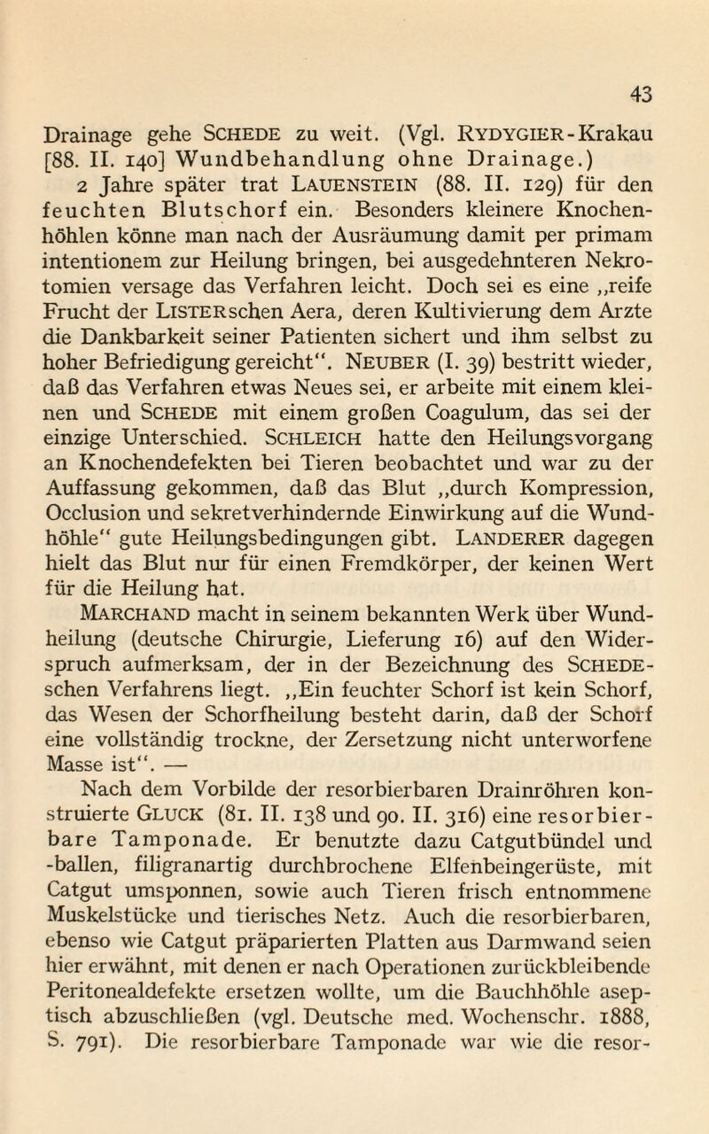 Drainage gehe Schede zu weit. (Vgl. Rydygier - Krakau [88. II. 140] Wundbehandlung ohne Drainage.) 2 Jahre später trat Lauenstein (88. II. 129) für den feuchten Blutschorf ein. Besonders kleinere Knochen¬ höhlen könne man nach der Ausräumung damit per primam intentionem zur Heilung bringen, bei ausgedehnteren Nekro¬ tomien versage das Verfahren leicht. Doch sei es eine „reife Frucht der Listersehen Aera, deren Kultivierung dem Arzte die Dankbarkeit seiner Patienten sichert und ihm selbst zu hoher Befriedigung gereicht”. Neuber (I. 39) bestritt wieder, daß das Verfahren etwas Neues sei, er arbeite mit einem klei¬ nen und Schede mit einem großen Coagulum, das sei der einzige Unterschied. Schleich hatte den HeilungsVorgang an Knochendefekten bei Tieren beobachtet und war zu der Auffassung gekommen, daß das Blut „durch Kompression, Occlusion und sekretverhindernde Einwirkung auf die Wund¬ höhle“ gute Heilungsbedingungen gibt. Länderer dagegen hielt das Blut nur für einen Fremdkörper, der keinen Wert für die Heilung hat. Marchand macht in seinem bekannten Werk über Wund¬ heilung (deutsche Chirurgie, Lieferung 16) auf den Wider¬ spruch aufmerksam, der in der Bezeichnung des Schede- schen Verfahrens liegt. „Ein feuchter Schorf ist kein Schorf, das Wesen der Schorfheilung besteht darin, daß der Schorf eine vollständig trockne, der Zersetzung nicht unterworfene Masse ist”. — Nach dem Vorbilde der resorbierbaren Drainröhren kon¬ struierte Gluck (81. II. 138 und 90. II. 316) eine resorbier- bare Tamponade. Er benutzte dazu Catgutbündel und -ballen, filigranartig durchbrochene Elfenbeingerüste, mit Catgut umsponnen, sowie auch Tieren frisch entnommene Muskelstücke und tierisches Netz. Auch die resorbierbaren, ebenso wie Catgut präparierten Platten aus Darmwand seien hier erwähnt, mit denen er nach Operationen zurückbleibende Peritonealdefekte ersetzen wollte, um die Bauchhöhle asep¬ tisch abzuschließen (vgl. Deutsche med. Wochenschr. 1888, S. 791). Die resorbierbare Tamponade war wie die resor-