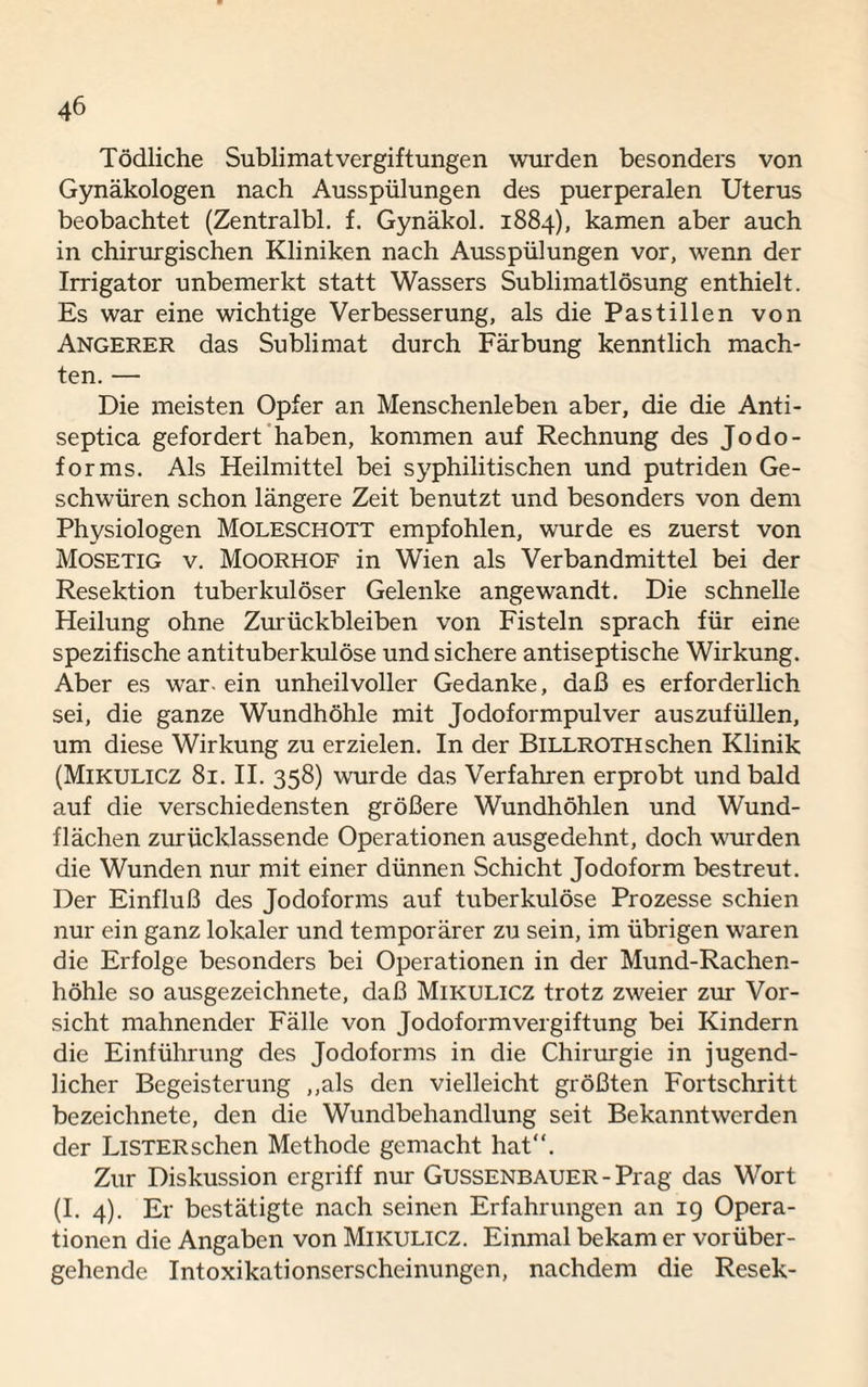 Tödliche Sublimatvergiftungen wurden besonders von Gynäkologen nach Ausspülungen des puerperalen Uterus beobachtet (Zentralbl. f. Gynäkol. 1884), kamen aber auch in chirurgischen Kliniken nach Ausspülungen vor, wenn der Irrigator unbemerkt statt Wassers Sublimatlösung enthielt. Es war eine wichtige Verbesserung, als die Pastillen von Angerer das Sublimat durch Färbung kenntlich mach¬ ten. — Die meisten Opfer an Menschenleben aber, die die Anti- septica gefordert haben, kommen auf Rechnung des Jodo¬ forms. Als Heilmittel bei syphilitischen und putriden Ge¬ schwüren schon längere Zeit benutzt und besonders von dem Physiologen Moleschott empfohlen, wurde es zuerst von Mosetig v. Moorhof in Wien als Verbandmittel bei der Resektion tuberkulöser Gelenke angewandt. Die schnelle Heilung ohne Zurückbleiben von Fisteln sprach für eine spezifische antituberkulöse und sichere antiseptische Wirkung. Aber es war- ein unheilvoller Gedanke, daß es erforderlich sei, die ganze Wundhöhle mit Jodoformpulver auszufüllen, um diese Wirkung zu erzielen. In der BlLLROTH sehen Klinik (Mikulicz 81. II. 358) wurde das Verfahren erprobt und bald auf die verschiedensten größere Wundhöhlen und Wund¬ flächen zurücklassende Operationen ausgedehnt, doch wurden die Wunden nur mit einer dünnen Schicht Jodoform bestreut. Der Einfluß des Jodoforms auf tuberkulöse Prozesse schien nur ein ganz lokaler und temporärer zu sein, im übrigen waren die Erfolge besonders bei Operationen in der Mund-Rachen¬ höhle so ausgezeichnete, daß Mikulicz trotz zweier zur Vor¬ sicht mahnender Fälle von Jodoformvergiftung bei Kindern die Einführung des Jodoforms in die Chirurgie in jugend¬ licher Begeisterung „als den vielleicht größten Fortschritt bezeichnete, den die Wundbehandlung seit Bekanntwerden der Listersehen Methode gemacht hat“. Zur Diskussion ergriff nur Gussenbauer - Prag das Wort (I. 4). Er bestätigte nach seinen Erfahrungen an 19 Opera¬ tionen die Angaben von Mikulicz. Einmal bekam er vorüber¬ gehende Intoxikationserscheinungen, nachdem die Resek-
