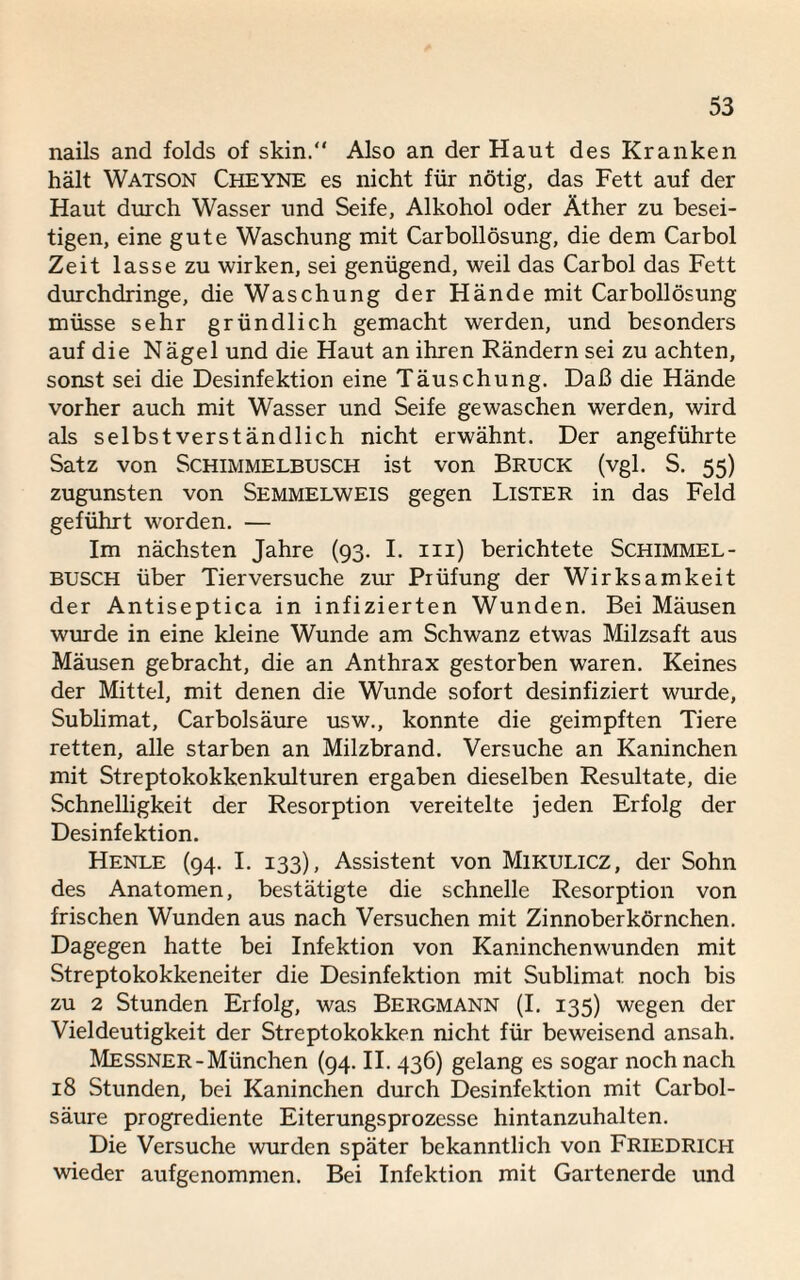 nails and folds of skin.“ Also an der Haut des Kranken hält Watson Cheyne es nicht für nötig, das Fett auf der Haut durch Wasser und Seife, Alkohol oder Äther zu besei¬ tigen, eine gute Waschung mit Carbollösung, die dem Car bol Zeit lasse zu wirken, sei genügend, weil das Carbol das Fett durchdringe, die Waschung der Hände mit Carbollösung müsse sehr gründlich gemacht werden, und besonders auf die Nägel und die Haut an ihren Rändern sei zu achten, sonst sei die Desinfektion eine Täuschung. Daß die Hände vorher auch mit Wasser und Seife gewaschen werden, wird als selbstverständlich nicht erwähnt. Der angeführte Satz von Schimmelbusch ist von Bruck (vgl. S. 55) zugunsten von Semmelweis gegen Lister in das Feld geführt worden. — Im nächsten Jahre (93. I. in) berichtete Schimmel - BUSCH über Tierversuche zur Prüfung der Wirksamkeit der Antiseptica in infizierten Wunden. Bei Mäusen wurde in eine kleine Wunde am Schwanz etwas Milzsaft aus Mäusen gebracht, die an Anthrax gestorben waren. Keines der Mittel, mit denen die Wunde sofort desinfiziert wurde, Sublimat, Carbolsäure usw., konnte die geimpften Tiere retten, alle starben an Milzbrand. Versuche an Kaninchen mit Streptokokkenkulturen ergaben dieselben Resultate, die Schnelligkeit der Resorption vereitelte jeden Erfolg der Desinfektion. Henle (94. I. 133), Assistent von Mikulicz, der Sohn des Anatomen, bestätigte die schnelle Resorption von frischen Wunden aus nach Versuchen mit Zinnoberkörnchen. Dagegen hatte bei Infektion von Kaninchenwunden mit Streptokokkeneiter die Desinfektion mit Sublimat noch bis zu 2 Stunden Erfolg, was Bergmann (I. 135) wegen der Vieldeutigkeit der Streptokokken nicht für beweisend ansah. Messner-München (94. II. 436) gelang es sogar noch nach 18 Stunden, bei Kaninchen durch Desinfektion mit Carbol¬ säure progrediente Eiterungsprozesse hintanzuhalten. Die Versuche wurden später bekanntlich von Friedrich wieder aufgenommen. Bei Infektion mit Gartenerde und