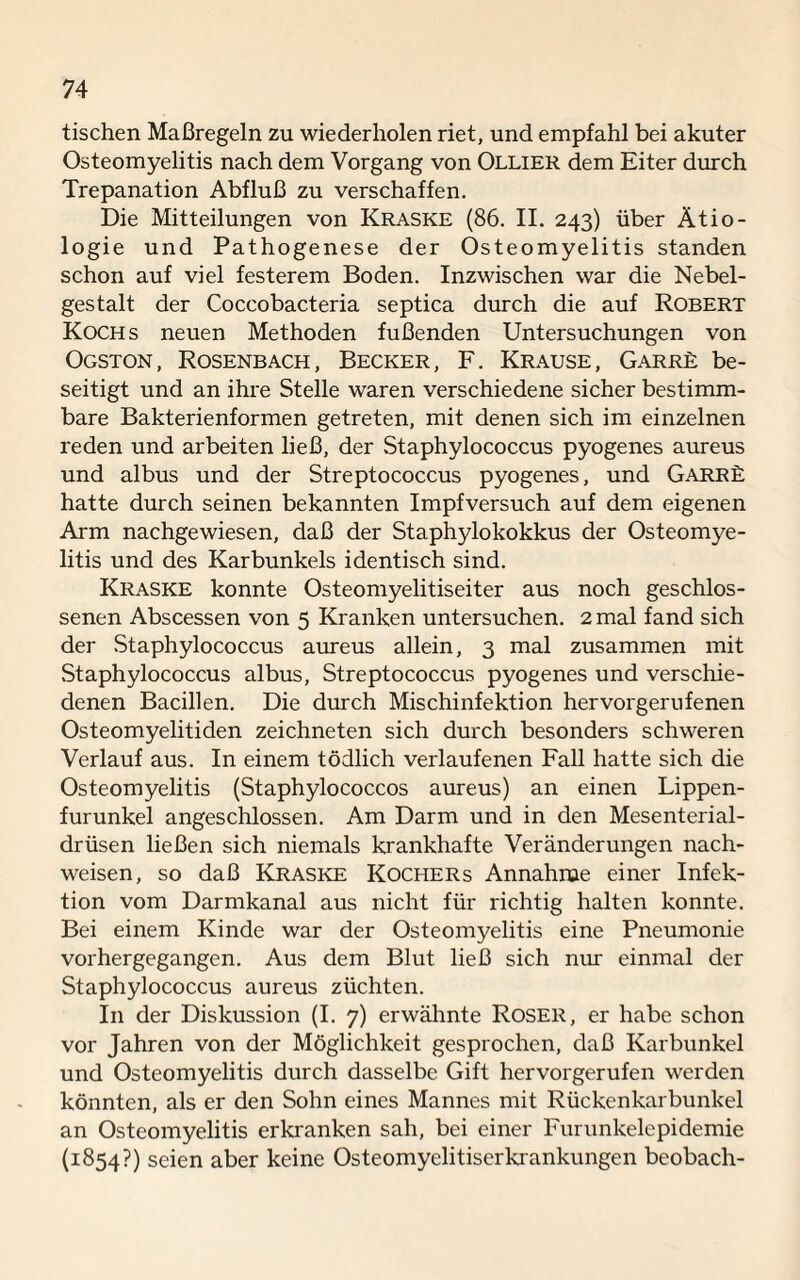 tischen Maßregeln zu wiederholen riet, und empfahl bei akuter Osteomyelitis nach dem Vorgang von Ollier dem Eiter durch Trepanation Abfluß zu verschaffen. Die Mitteilungen von Kraske (86. II. 243) über Ätio¬ logie und Pathogenese der Osteomyelitis standen schon auf viel festerem Boden. Inzwischen war die Nebel¬ gestalt der Coccobacteria septica durch die auf Robert Kochs neuen Methoden fußenden Untersuchungen von Ogston, Rosenbach, Becker, F. Krause, Garre be¬ seitigt und an ihre Stelle waren verschiedene sicher bestimm¬ bare Bakterienformen getreten, mit denen sich im einzelnen reden und arbeiten ließ, der Staphylococcus pyogenes aureus und albus und der Streptococcus pyogenes, und GarrL hatte durch seinen bekannten Impfversuch auf dem eigenen Arm nachgewiesen, daß der Staphylokokkus der Osteomye¬ litis und des Karbunkels identisch sind. Kraske konnte Osteomyelitiseiter aus noch geschlos¬ senen Abscessen von 5 Kranken untersuchen. 2 mal fand sich der Staphylococcus aureus allein, 3 mal zusammen mit Staphylococcus albus, Streptococcus pyogenes und verschie¬ denen Bacillen. Die durch Mischinfektion hervorgernfenen Osteomyelitiden zeichneten sich durch besonders schweren Verlauf aus. In einem tödlich verlaufenen Fall hatte sich die Osteomyelitis (Staphylococcos aureus) an einen Lippen¬ furunkel angeschlossen. Am Darm und in den Mesenterial¬ drüsen ließen sich niemals krankhafte Veränderungen nach- weisen, so daß Kraske Kochers Annahme einer Infek¬ tion vom Darmkanal aus nicht für richtig halten konnte. Bei einem Kinde war der Osteomyelitis eine Pneumonie vorhergegangen. Aus dem Blut ließ sich nur einmal der Staphylococcus aureus züchten. In der Diskussion (I. 7) erwähnte Roser, er habe schon vor Jahren von der Möglichkeit gesprochen, daß Karbunkel und Osteomyelitis durch dasselbe Gift hervorgerufen werden könnten, als er den Sohn eines Mannes mit Rückenkarbunkel an Osteomyelitis erkranken sah, bei einer Furunkelepidemie (1854?) seien aber keine Osteomyelitiserkrankungen beobach-