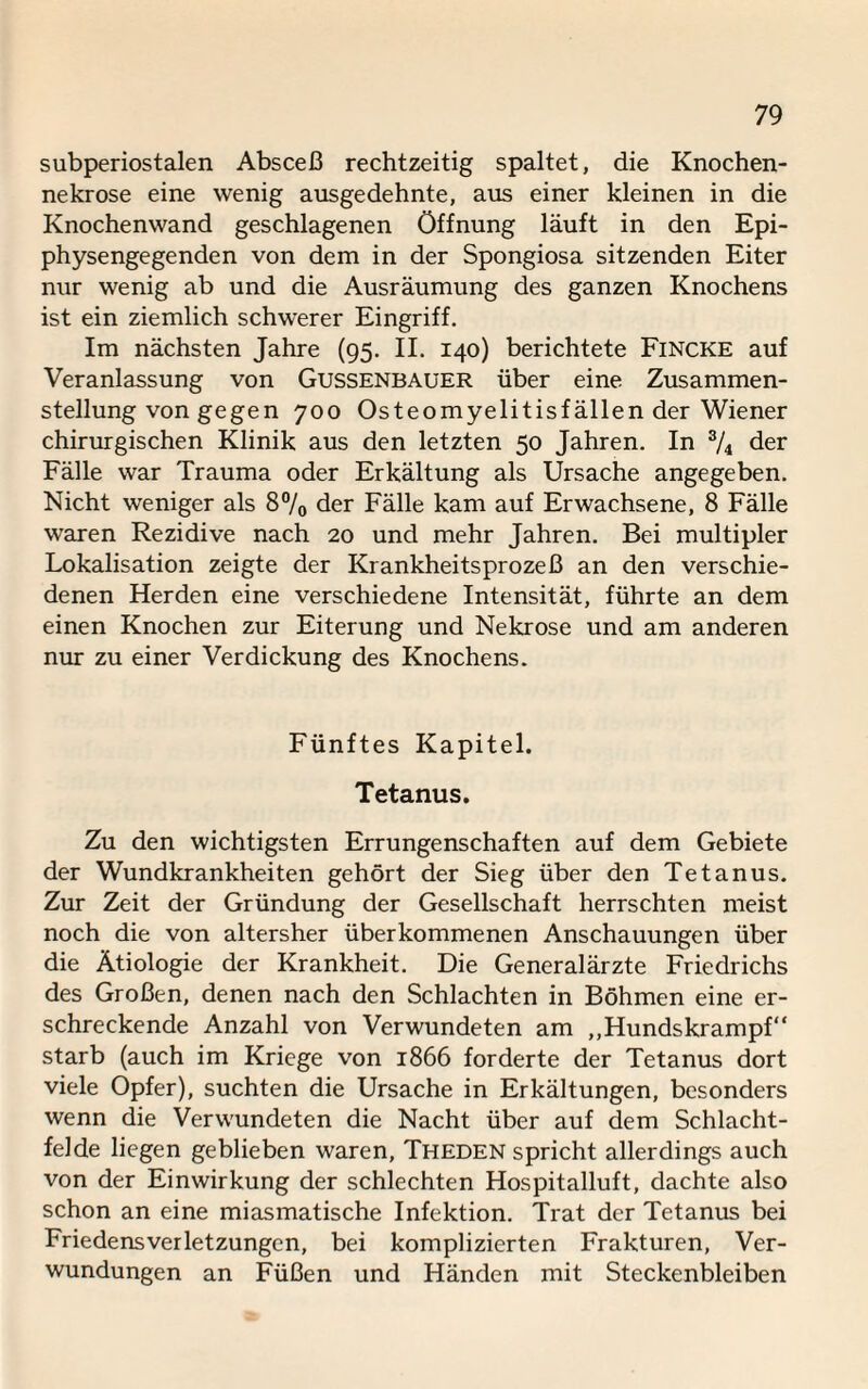 subperiostalen Absceß rechtzeitig spaltet, die Knochen¬ nekrose eine wenig ausgedehnte, aus einer kleinen in die Knochenwand geschlagenen Öffnung läuft in den Epi¬ physengegenden von dem in der Spongiosa sitzenden Eiter nur wenig ab und die Ausräumung des ganzen Knochens ist ein ziemlich schwerer Eingriff. Im nächsten Jahre (95. II. 140) berichtete Fincke auf Veranlassung von Gussenbauer über eine Zusammen¬ stellung von gegen 700 Osteomyelitisfällen der Wiener chirurgischen Klinik aus den letzten 50 Jahren. In 3/4 der Fälle war Trauma oder Erkältung als Ursache angegeben. Nicht weniger als 8% der Fälle kam auf Erwachsene, 8 Fälle waren Rezidive nach 20 und mehr Jahren. Bei multipler Lokalisation zeigte der Krankheitsprozeß an den verschie¬ denen Herden eine verschiedene Intensität, führte an dem einen Knochen zur Eiterung und Nekrose und am anderen nur zu einer Verdickung des Knochens. Fünftes Kapitel. Tetanus. Zu den wichtigsten Errungenschaften auf dem Gebiete der Wundkrankheiten gehört der Sieg über den Tetanus. Zur Zeit der Gründung der Gesellschaft herrschten meist noch die von altersher überkommenen Anschauungen über die Ätiologie der Krankheit. Die Generalärzte Friedrichs des Großen, denen nach den Schlachten in Böhmen eine er¬ schreckende Anzahl von Verwundeten am ,,Hundskrampf“ starb (auch im Kriege von 1866 forderte der Tetanus dort viele Opfer), suchten die Ursache in Erkältungen, besonders wenn die Verwundeten die Nacht über auf dem Schlacht¬ felde liegen geblieben waren, Theden spricht allerdings auch von der Einwirkung der schlechten Hospitalluft, dachte also schon an eine miasmatische Infektion. Trat der Tetanus bei Friedensverletzungcn, bei komplizierten Frakturen, Ver¬ wundungen an Füßen und Händen mit Steckenbleiben