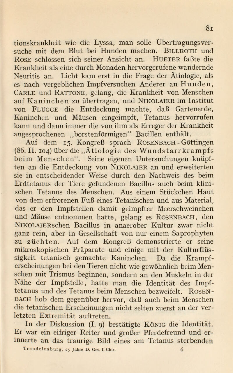 tionskrankheit wie die Lyssa, man solle Ubertragungsver¬ suche mit dem Blut bei Hunden machen. Billroth und Rose schlossen sich seiner Ansicht an. Hueter faßte die Krankheit als eine durch Monaden hervorgerufene wandernde Neuritis an. Licht kam erst in die Frage der Ätiologie, als es nach vergeblichen Impfversuchen Anderer an Hunden, Carle und Rattone, gelang, die Krankheit von Menschen auf Kaninchen zu übertragen, und NlKOLAiER im Institut von Flügge die Entdeckung machte, daß Gartenerde, Kaninchen und Mäusen eingeimpft, Tetanus hervorrufen kann und dann immer die von ihm als Erreger der Krankheit angesprochenen ,,borstenförmigen“ Bacillen enthält. Auf dem 15. Kongreß sprach Rosenbach - Göttingen (86. II. 104) über die „Ätiologie des Wundstarrkrampfs beim Menschen“. Seine eigenen Untersuchungen knüpf¬ ten an die Entdeckung von Nikolaier an und erweiterten sie in entscheidender Weise durch den Nachweis des beim Erdtetanus der Tiere gefundenen Bacillus auch beim klini¬ schen Tetanus des Menschen. Aus einem Stückchen Haut von dem erfrorenen Fuß eines Tetanischen und aus Material, das er den Impfstellen damit geimpfter Meerschweinchen und Mäuse entnommen hatte, gelang es Rosenbach, den NiKOLAiERschen Bacillus in anaerober Kultur zwar nicht ganz rein, aber in Gesellschaft von nur einem Saprophyten zu züchten. Auf dem Kongreß demonstrierte er seine mikroskopischen Präparate und einige mit der Kulturflüs¬ sigkeit tetanisch gemachte Kaninchen. Da die Krampf¬ erscheinungen bei den Tieren nicht wie gewöhnlich beim Men¬ schen mit Trismus beginnen, sondern an den Muskeln in der Nähe der Impfstelle, hatte man die Identität des Impf¬ tetanus und des Tetanus beim Menschen bezweifelt. Rosen- bach hob dem gegenüber hervor, daß auch beim Menschen die tetanischen Erscheinungen nicht selten zuerst an der ver¬ letzten Extremität auftreten. In der Diskussion (I. 9) bestätigte König die Identität. Er war ein eifriger Reiter und großer Pferdefreund und er¬ innerte an das traurige Bild eines am Tetanus sterbenden Trcndelenburg, 25 Jahre D. Ges. f. Chir. 6