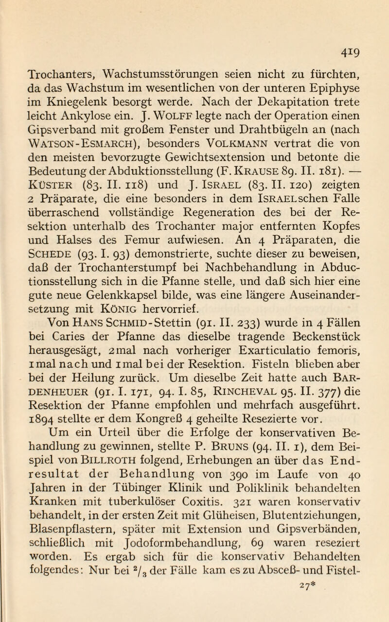 Trochanters, Wachstumsstörungen seien nicht zu fürchten, da das Wachstum im wesentlichen von der unteren Epiphyse im Kniegelenk besorgt werde. Nach der Dekapitation trete leicht Ankylose ein. J. Wolff legte nach der Operation einen Gipsverband mit großem Fenster und Drahtbügeln an (nach Watson-Esmarch), besonders Volkmann vertrat die von den meisten bevorzugte Gewichtsextension und betonte die Bedeutung der Abduktionsstellung (F. Krause 89. II. 181). — Küster (83. II. 118) und J. Israel (83. II. 120) zeigten 2 Präparate, die eine besonders in dem ISRAELschen Falle überraschend vollständige Regeneration des bei der Re¬ sektion unterhalb des Trochanter major entfernten Kopfes und Halses des Femur aufwiesen. An 4 Präparaten, die Schede (93.1. 93) demonstrierte, suchte dieser zu beweisen, daß der Trochanterstumpf bei Nachbehandlung in Abduc- tionsstellung sich in die Pfanne stelle, und daß sich hier eine gute neue Gelenkkapsel bilde, was eine längere Auseinander¬ setzung mit König hervorrief. Von Hans Schmid-Stettin (91. II. 233) wurde in 4 Fällen bei Caries der Pfanne das dieselbe tragende Beckenstück herausgesägt, 2mal nach vorheriger Exarticulatio femoris, 1 mal nach und 1 mal bei der Resektion. Fisteln blieben aber bei der Heilung zurück. Um dieselbe Zeit hatte auch Bar¬ denheuer (91. I. 171, 94.1. 85, Rincheval 95. II. 377) die Resektion der Pfanne empfohlen und mehrfach ausgeführt. 1894 stellte er dem Kongreß 4 geheilte Resezierte vor. Um ein Urteil über die Erfolge der konservativen Be¬ handlung zu gewinnen, stellte P. Bruns (94. II. i), dem Bei¬ spiel von Billroth folgend, Erhebungen an über das End¬ resultat der Behandlung von 390 im Laufe von 40 Jahren in der Tübinger Klinik und Poliklinik behandelten Kranken mit tuberkulöser Coxitis. 321 waren konservativ behandelt, in der ersten Zeit mit Glüheisen, Blutentziehungen, Blasenpflastern, später mit Extension und Gipsverbänden, schließlich mit Jodoformbehandlung, 69 waren reseziert worden. Es ergab sich für die konservativ Behandelten folgendes: Nur bei 2/3 der Fälle kam es zu Absceß- und Fistel- 27*