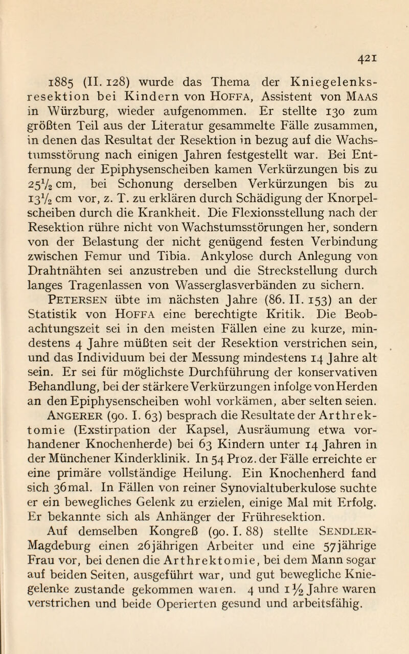 1885 (II. 128) wurde das Thema der Kniegelenks¬ resektion bei Kindern von Hoffa, Assistent von Maas in Würzburg, wieder aufgenommen. Er stellte 130 zum größten Teil aus der Literatur gesammelte Fälle zusammen, in denen das Resultat der Resektion in bezug auf die Wachs¬ tumsstörung nach einigen Jahren festgestellt war. Bei Ent¬ fernung der Epiphysenscheiben kamen Verkürzungen bis zu 25V2 cm, bei Schonung derselben Verkürzungen bis zu 13V2 cm vor, z. T. zu erklären durch Schädigung der Knorpel¬ scheiben durch die Krankheit. Die Flexionsstellung nach der Resektion rühre nicht von Wachstumsstörungen her, sondern von der Belastung der nicht genügend festen Verbindung zwischen Femur und Tibia. Ankylose durch Anlegung von Drahtnähten sei anzustreben und die Streckstellung durch langes Tragenlassen von Wasserglasverbänden zu sichern. Petersen übte im nächsten Jahre (86. II. 153) an der Statistik von Hoffa eine berechtigte Kritik. Die Beob¬ achtungszeit sei in den meisten Fällen eine zu kurze, min¬ destens 4 Jahre müßten seit der Resektion verstrichen sein, und das Individuum bei der Messung mindestens 14 Jahre alt sein. Er sei für möglichste Durchführung der konservativen Behandlung, bei der stärkere Verkürzungen infolge vonHerden an den Epiphysenscheiben wohl vorkämen, aber selten seien. Angerer (90. I. 63) besprach die Resultate der Arthrek- tomie (Exstirpation der Kapsel, Ausräumung etwa vor¬ handener Knochenherde) bei 63 Kindern unter 14 Jahren in der Münchener Kinderklinik. In 54 Proz. der Fälle erreichte er eine primäre vollständige Heilung. Ein Knochenherd fand sich 36mal. In Fällen von reiner Synovialtuberkulose suchte er ein bewegliches Gelenk zu erzielen, einige Mal mit Erfolg. Er bekannte sich als Anhänger der Frühresektion. Auf demselben Kongreß (90.1. 88) stellte Sendler- Magdeburg einen 26jährigen Arbeiter und eine 57jährige Frau vor, bei denen die Arthrektomie, bei dem Mann sogar auf beiden Seiten, ausgeführt war, und gut bewegliche Knie¬ gelenke zustande gekommen waien. 4 und 1% Jahre waren verstrichen und beide Operierten gesund und arbeitsfähig.