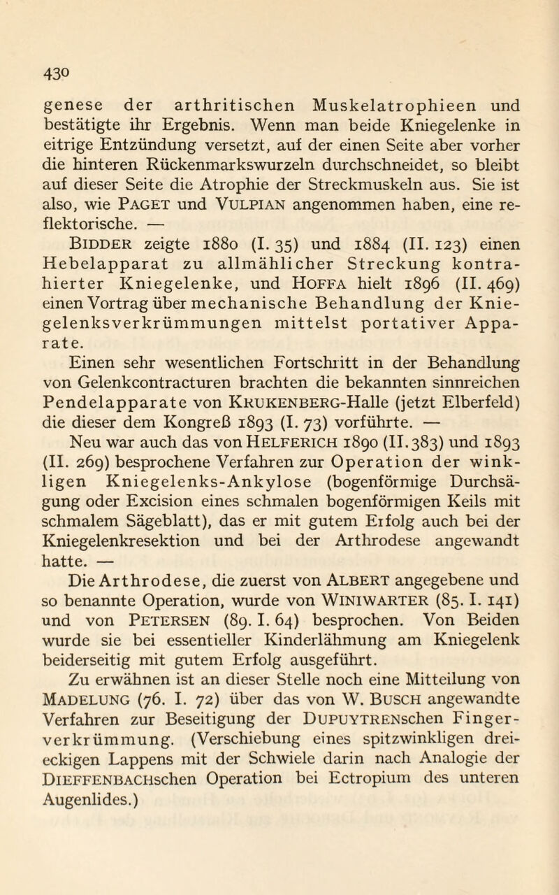 genese der arthritischen Muskelatrophieen und bestätigte ihr Ergebnis. Wenn man beide Kniegelenke in eitrige Entzündung versetzt, auf der einen Seite aber vorher die hinteren Rückenmarkswurzeln durchschneidet, so bleibt auf dieser Seite die Atrophie der Streckmuskeln aus. Sie ist also, wie Paget und Vulpian angenommen haben, eine re¬ flektorische. — Bidder zeigte 1880 (1.35) und 1884 (II. 123) einen Hebelapparat zu allmählicher Streckung kontra¬ hierter Kniegelenke, und Hoffa hielt 1896 (II. 469) einen Vortrag über mechanische Behandlung der Knie¬ gelenksverkrümmungen mittelst portativer Appa¬ rate. Einen sehr wesentlichen Fortschritt in der Behandlung von Gelenkcontracturen brachten die bekannten sinnreichen Pendelapparate von KRUKENBERG-Halle (jetzt Elberfeld) die dieser dem Kongreß 1893 (I. 73) vorführte. — Neu war auch das vonHELFERiCH 1890 (II.383) und 1893 (II. 269) besprochene Verfahren zur Operation der wink¬ ligen Kniegelenks-Ankylose (bogenförmige Durchsä- gung oder Excision eines schmalen bogenförmigen Keils mit schmalem Sägeblatt), das er mit gutem Erfolg auch bei der Kniegelenkresektion und bei der Arthrodese angewandt hatte. — Die Arthrodese, die zuerst von Albert angegebene und so benannte Operation, wurde von Winiwarter (85.1. 141) und von Petersen (89.1.64) besprochen. Von Beiden wurde sie bei essentieller Kinderlähmung am Kniegelenk beiderseitig mit gutem Erfolg ausgeführt. Zu erwähnen ist an dieser Stelle noch eine Mitteilung von Madelung (76. I. 72) über das von W. Busch angewandte Verfahren zur Beseitigung der DuPUYTRENschen Finger¬ verkrümmung. (Verschiebung eines spitzwinkligen drei¬ eckigen Lappens mit der Schwiele darin nach Analogie der DiEFFENBACHschen Operation bei Ectropium des unteren Augenlides.)