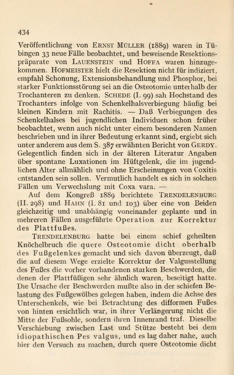 Veröffentlichung von Ernst Müller (1889) waren in Tü¬ bingen 33 neue Fälle beobachtet, und beweisende Resektions¬ präparate von Lauenstein und Hoffa waren hinzuge¬ kommen. Hofmeister hielt die Resektion nicht für indiziert, empfahl Schonung, Extensionsbehandlung und Phosphor, bei starker Funktionsstörung sei an die Osteotomie unterhalb der Trochanteren zu denken. Schede (I. 99) sah Hochstand des Trochanters infolge von Schenkelhalsverbiegung häufig bei kleinen Kindern mit Rachitis. — Daß Verbiegungen des Schenkelhalses bei jugendlichen Individuen schon früher beobachtet, wenn auch nicht unter einem besonderen Namen beschrieben und in ihrer Bedeutung erkannt sind, ergiebt sich unter anderem aus dem S. 387 erwähnten Bericht von Gerdy. Gelegentlich finden sich in der älteren Literatur Angaben über spontane Luxationen im Hüftgelenk, die im jugend¬ lichen Alter allmählich und ohne Erscheinungen von Coxitis entstanden sein sollen. Vermutlich handelt es sich in solchen Fällen um Verwechslung mit Coxa vara. — Auf dem Kongreß 1889 berichtete Trendelenburg (II. 298) und Hahn (I. 8.1 und 103) über eine von Beiden gleichzeitig und unabhängig voneinander geplante und in mehreren Fällen ausgeführte Operation zur Korrektur des Plattfußes. Trendelenburg hatte bei einem schief geheilten Knöchelbruch die quere Osteotomie dicht oberhalb des Fußgelenkes gemacht und sich davon überzeugt, daß die auf diesem Wege erzielte Korrektur der Valgusstellung des Fußes die vorher vorhandenen starken Beschwerden, die denen der Plattfüßigen sehr ähnlich waren, beseitigt hatte. Die Ursache der Beschwerden mußte also in der schiefen Be¬ lastung des Fußgewölbes gelegen haben, indem die Achse des Unterschenkels, wie bei Betrachtung des difformen Fußes von hinten ersichtlich war, in ihrer Verlängerung nicht die Mitte der Fußsohle, sondern ihren Innenrand traf. Dieselbe Verschiebung zwischen Last und Stütze besteht bei dem idiopathischen Pes valgus, und es lag daher nahe, auch liier den Versuch zu machen, durch quere Osteotomie dicht