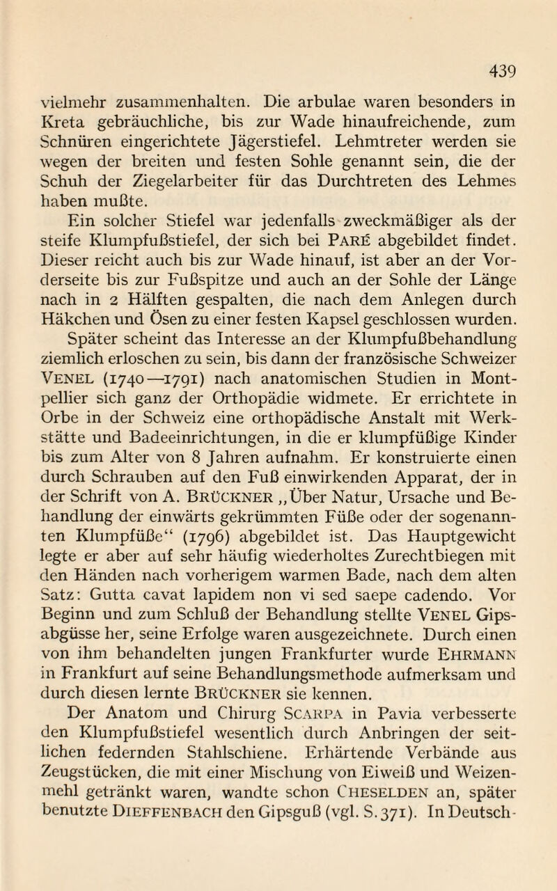 vielmehr Zusammenhalten. Die arbulae waren besonders in Kreta gebräuchliche, bis zur Wade hinaufreichende, zum Schnüren eingerichtete Jägerstiefel. Lehmtreter werden sie wegen der breiten und festen Sohle genannt sein, die der Schuh der Ziegelarbeiter für das Durchtreten des Lehmes haben mußte. Ein solcher Stiefel war jedenfalls zweckmäßiger als der steife Klumpfußstiefel, der sich bei Pare abgebildet findet. Dieser reicht auch bis zur Wade hinauf, ist aber an der Vor¬ derseite bis zur Fußspitze und auch an der Sohle der Länge nach in 2 Hälften gespalten, die nach dem Anlegen durch Häkchen und Ösen zu einer festen Kapsel geschlossen wurden. Später scheint das Interesse an der Klumpfußbehandlung ziemlich erloschen zu sein, bis dann der französische Schweizer Venel (1740—1791) nach anatomischen Studien in Mont¬ pellier sich ganz der Orthopädie widmete. Er errichtete in Orbe in der Schweiz eine orthopädische Anstalt mit Werk¬ stätte und Badeeinrichtungen, in die er klumpfüßige Kinder bis zum Alter von 8 Jahren auf nahm. Er konstruierte einen durch Schrauben auf den Fuß einwirkenden Apparat, der in der Schrift von A. Brückner ,,Über Natur, Ursache und Be¬ handlung der einwärts gekrümmten Füße oder der sogenann¬ ten Klumpfüße“ (1796) abgebildet ist. Das Hauptgewicht legte er aber auf sehr häufig wiederholtes Zurechtbiegen mit den Händen nach vorherigem warmen Bade, nach dem alten Satz: Gutta cavat lapidem non vi sed saepe cadendo. Vor Beginn und zum Schluß der Behandlung stellte Venel Gips¬ abgüsse her, seine Erfolge waren ausgezeichnete. Durch einen von ihm behandelten jungen Frankfurter wurde Ehrmann in Frankfurt auf seine Behandlungsmethode aufmerksam und durch diesen lernte Brückner sie kennen. Der Anatom und Chirurg Scarpa in Pavia verbesserte den Klumpfußstiefel wesentlich durch Anbringen der seit¬ lichen federnden Stahlschiene. Erhärtende Verbände aus Zeugstücken, die mit einer Mischung von Eiweiß und Weizen¬ mehl getränkt waren, wandte schon Cheselden an, später benutzte Dieffenbach den Gipsguß (vgl. S. 371). In Deutsch-