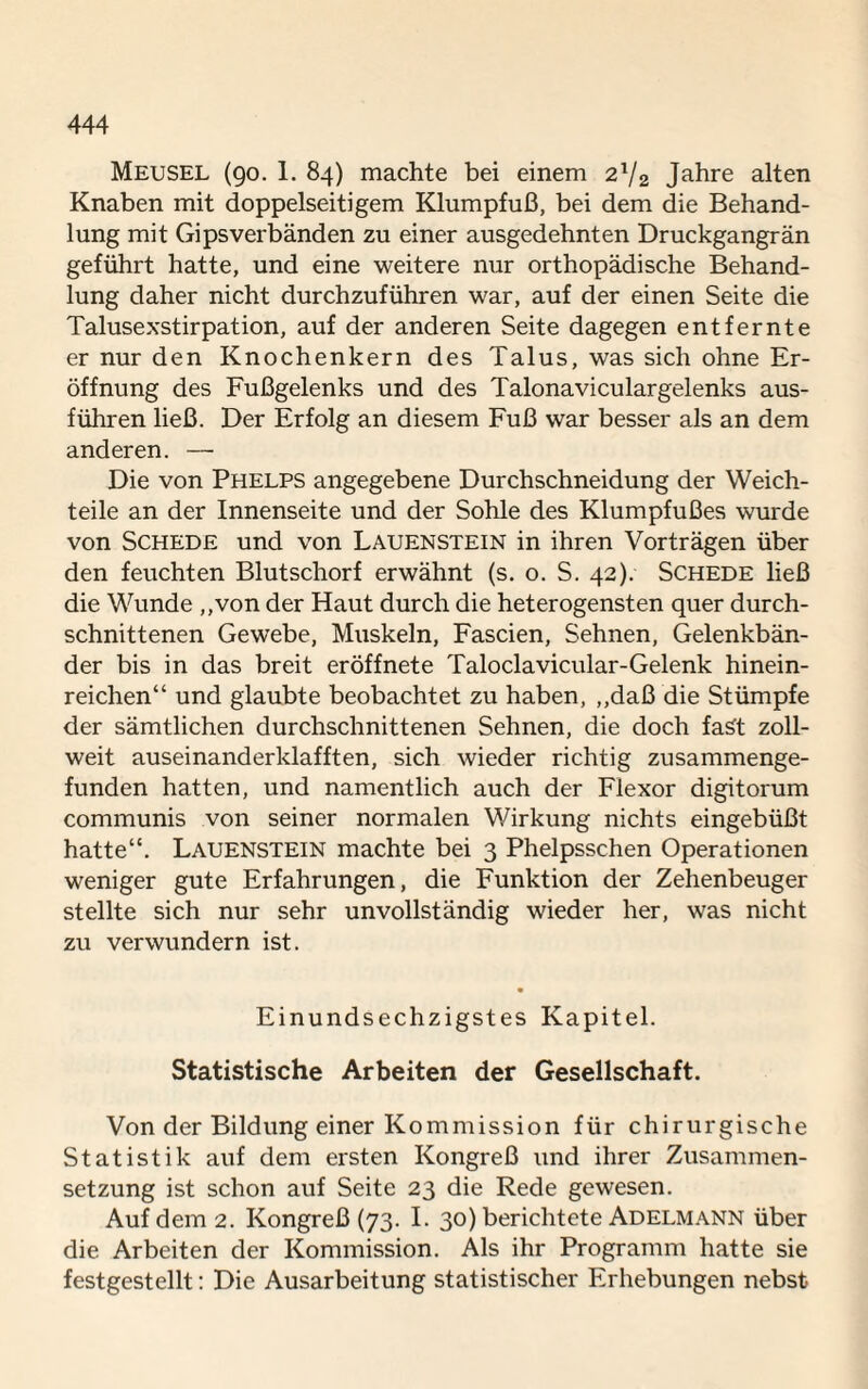 Meusel (90. 1. 84) machte bei einem 2V2 Jahre alten Knaben mit doppelseitigem Klumpfuß, bei dem die Behand¬ lung mit Gipsverbänden zu einer ausgedehnten Druckgangrän geführt hatte, und eine weitere nur orthopädische Behand¬ lung daher nicht durchzuführen war, auf der einen Seite die Talusexstirpation, auf der anderen Seite dagegen entfernte er nur den Knochenkern des Talus, was sich ohne Er¬ öffnung des Fußgelenks und des Talonaviculargelenks aus¬ führen ließ. Der Erfolg an diesem Fuß war besser als an dem anderen. — Die von Phelps angegebene Durchschneidung der Weich¬ teile an der Innenseite und der Sohle des Klumpfußes wurde von Schede und von Lauenstein in ihren Vorträgen über den feuchten Blutschorf erwähnt (s. o. S. 42). Schede ließ die Wunde „von der Haut durch die heterogensten quer durch¬ schnittenen Gewebe, Muskeln, Fascien, Sehnen, Gelenkbän¬ der bis in das breit eröffnete Taloclavicular-Gelenk hinein¬ reichen“ und glaubte beobachtet zu haben, „daß die Stümpfe der sämtlichen durchschnittenen Sehnen, die doch fast zoll¬ weit auseinanderklafften, sich wieder richtig zusammenge¬ funden hatten, und namentlich auch der Flexor digitorum communis von seiner normalen Wirkung nichts eingebüßt hatte“. Lauenstein machte bei 3 Phelpsschen Operationen weniger gute Erfahrungen, die Funktion der Zehenbeuger stellte sich nur sehr unvollständig wieder her, was nicht zu verwundern ist. Einundsechzigstes Kapitel. Statistische Arbeiten der Gesellschaft. Von der Bildung einer Kommission für chirurgische Statistik auf dem ersten Kongreß und ihrer Zusammen¬ setzung ist schon auf Seite 23 die Rede gewesen. Auf dem 2. Kongreß (73. I. 30) berichtete Adelmann über die Arbeiten der Kommission. Als ihr Programm hatte sie festgestellt: Die Ausarbeitung statistischer Erhebungen nebst