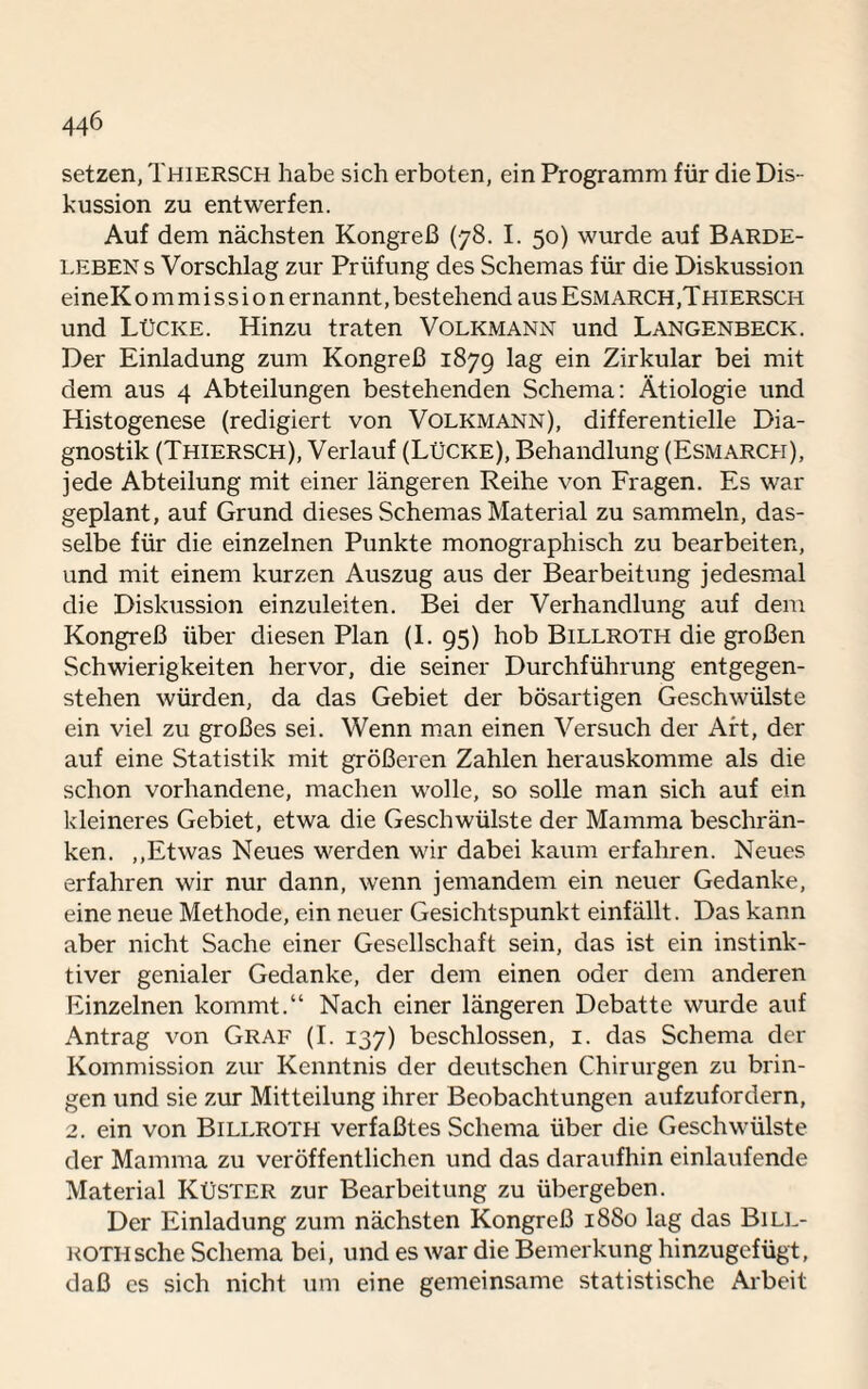 setzen, Thiersch habe sich erboten, ein Programm für die Dis¬ kussion zu entwerfen. Auf dem nächsten Kongreß (78. I. 50) wurde auf Barde- LEBEN s Vorschlag zur Prüfung des Schemas für die Diskussion eineKo 111 mi s si o n ernannt, bestehend aus Esmarch,Thiersch und Lücke. Hinzu traten Volkmann und Langenbeck. Der Einladung zum Kongreß 1879 lag ein Zirkular bei mit dem aus 4 Abteilungen bestehenden Schema: Ätiologie und Histogenese (redigiert von Volkmann), differentielle Dia¬ gnostik (Thiersch), Verlauf (Lücke), Behandlung (Esmarch), jede Abteilung mit einer längeren Reihe von Fragen. Es war geplant, auf Grund dieses Schemas Material zu sammeln, das¬ selbe für die einzelnen Punkte monographisch zu bearbeiten, und mit einem kurzen Auszug aus der Bearbeitung jedesmal die Diskussion einzuleiten. Bei der Verhandlung auf dem Kongreß über diesen Plan (I. 95) hob Billroth die großen Schwierigkeiten hervor, die seiner Durchführung entgegen¬ stehen würden, da das Gebiet der bösartigen Geschwülste ein viel zu großes sei. Wenn man einen Versuch der Art, der auf eine Statistik mit größeren Zahlen herauskomme als die schon vorhandene, machen wolle, so solle man sich auf ein kleineres Gebiet, etwa die Geschwülste der Mamma beschrän¬ ken. ,.Etwas Neues werden wir dabei kaum erfahren. Neues erfahren wir nur dann, wenn jemandem ein neuer Gedanke, eine neue Methode, ein neuer Gesichtspunkt einfällt. Das kann aber nicht Sache einer Gesellschaft sein, das ist ein instink¬ tiver genialer Gedanke, der dem einen oder dem anderen Einzelnen kommt.“ Nach einer längeren Debatte wurde auf Antrag von Graf (I. 137) beschlossen, 1. das Schema der Kommission zur Kenntnis der deutschen Chirurgen zu brin¬ gen und sie zur Mitteilung ihrer Beobachtungen aufzufordern, 2. ein von Billroth verfaßtes Schema über die Geschwülste der Mamma zu veröffentlichen und das daraufhin einlaufende Material Küster zur Bearbeitung zu übergeben. Der Einladung zum nächsten Kongreß 1880 lag das Bill¬ roth sehe Schema bei, und es war die Bemerkung hinzugefügt, daß es sich nicht um eine gemeinsame statistische Arbeit