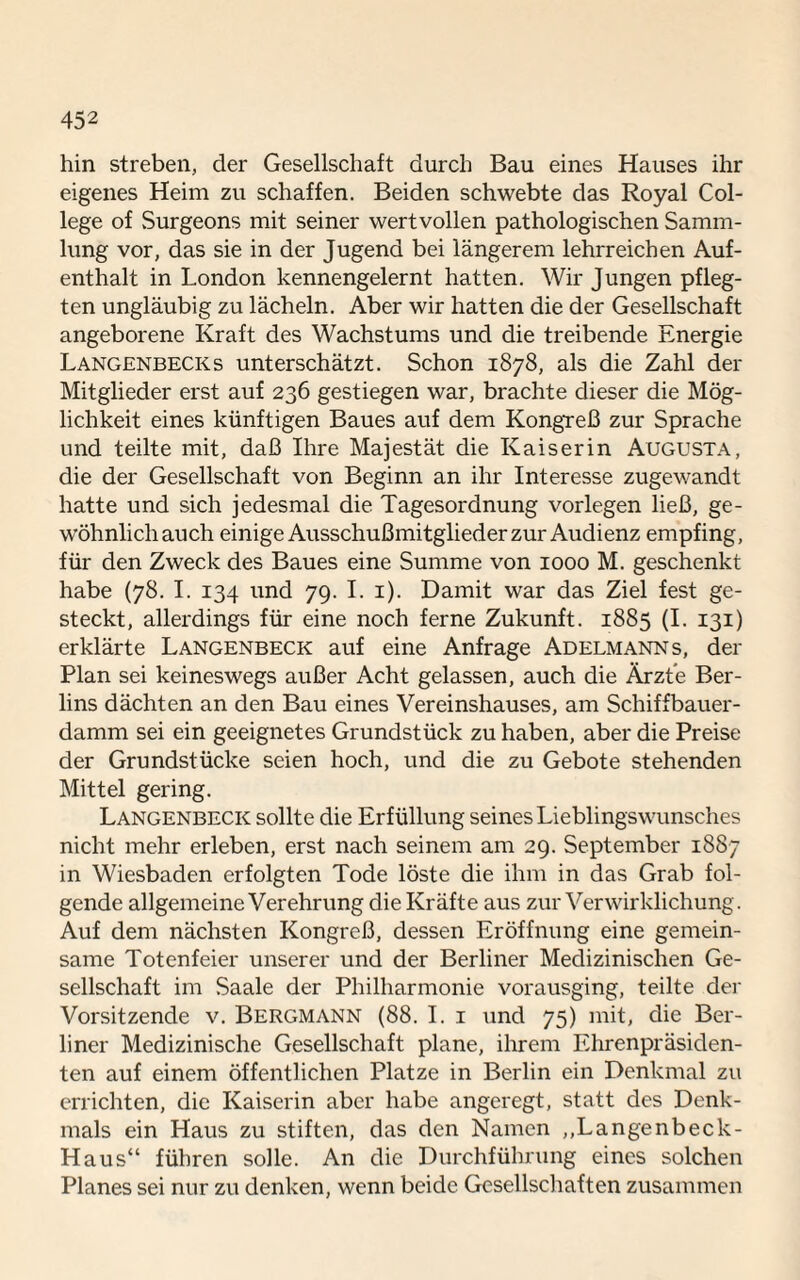 hin streben, der Gesellschaft durch Bau eines Hauses ihr eigenes Heim zu schaffen. Beiden schwebte das Royal Col¬ lege of Surgeons mit seiner wertvollen pathologischen Samm¬ lung vor, das sie in der Jugend bei längerem lehrreichen Auf¬ enthalt in London kennengelernt hatten. Wir Jungen pfleg¬ ten ungläubig zu lächeln. Aber wir hatten die der Gesellschaft angeborene Kraft des Wachstums und die treibende Energie Langenbecks unterschätzt. Schon 1878, als die Zahl der Mitglieder erst auf 236 gestiegen war, brachte dieser die Mög¬ lichkeit eines künftigen Baues auf dem Kongreß zur Sprache und teilte mit, daß Ihre Majestät die Kaiserin Augusta, die der Gesellschaft von Beginn an ihr Interesse zugewandt hatte und sich jedesmal die Tagesordnung vorlegen ließ, ge¬ wöhnlich auch einige Ausschußmitglieder zur Audienz empfing, für den Zweck des Baues eine Summe von 1000 M. geschenkt habe (78. I. 134 und 79. I. 1). Damit war das Ziel fest ge¬ steckt, allerdings für eine noch ferne Zukunft. 1885 (I. 131) erklärte Langenbeck auf eine Anfrage Adelmanns, der Plan sei keineswegs außer Acht gelassen, auch die Ärzte Ber¬ lins dächten an den Bau eines Vereinshauses, am Schiffbauer¬ damm sei ein geeignetes Grundstück zu haben, aber die Preise der Grundstücke seien hoch, und die zu Gebote stehenden Mittel gering. Langenbeck sollte die Erfüllung seines Lieblingswunsches nicht mehr erleben, erst nach seinem am 29. September 1887 in Wiesbaden erfolgten Tode löste die ihm in das Grab fol¬ gende allgemeine Verehrung die Kräfte aus zur Verwirklichung. Auf dem nächsten Kongreß, dessen Eröffnung eine gemein¬ same Totenfeier unserer und der Berliner Medizinischen Ge¬ sellschaft im Saale der Philharmonie vorausging, teilte der Vorsitzende v. Bergmann (88. I. 1 und 75) mit, die Ber¬ liner Medizinische Gesellschaft plane, ihrem Ehrenpräsiden¬ ten auf einem öffentlichen Platze in Berlin ein Denkmal zu errichten, die Kaiserin aber habe angeregt, statt des Denk¬ mals ein Haus zu stiften, das den Namen „Langenbeck- Haus“ führen solle. An die Durchführung eines solchen Planes sei nur zu denken, wenn beide Gesellschaften zusammen