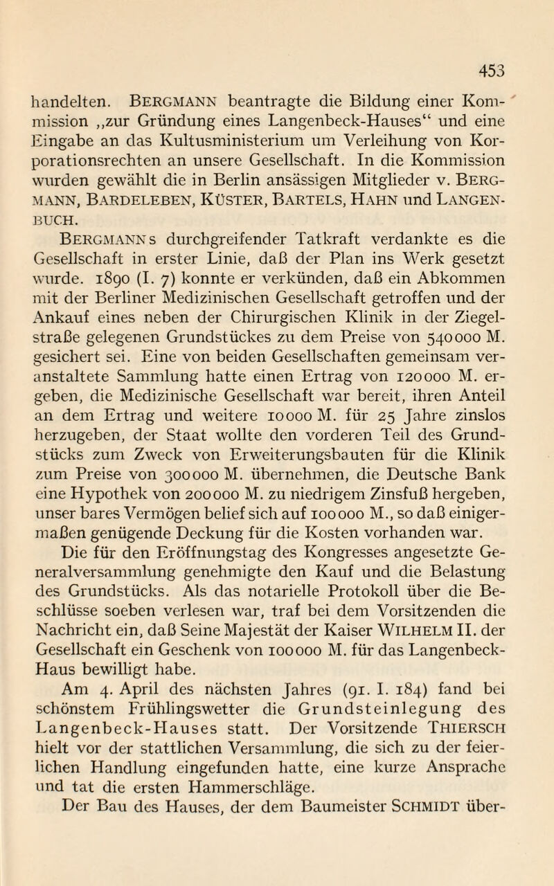 handelten. Bergmann beantragte die Bildung einer Kom¬ mission „zur Gründung eines Langenbeck-Hauses“ und eine Eingabe an das Kultusministerium um Verleihung von Kor¬ porationsrechten an unsere Gesellschaft. In die Kommission wurden gewählt die in Berlin ansässigen Mitglieder v. Berg¬ mann, Bardeleben, Küster, Bartels, Hahn und Langen¬ buch. Bergmanns durchgreifender Tatkraft verdankte es die Gesellschaft in erster Linie, daß der Plan ins Werk gesetzt wurde. 1890 (I. 7) konnte er verkünden, daß ein Abkommen mit der Berliner Medizinischen Gesellschaft getroffen und der Ankauf eines neben der Chirurgischen Klinik in der Ziegel¬ straße gelegenen Grundstückes zu dem Preise von 540000 M. gesichert sei. Eine von beiden Gesellschaften gemeinsam ver¬ anstaltete Sammlung hatte einen Ertrag von 120000 M. er¬ geben, die Medizinische Gesellschaft war bereit, ihren Anteil an dem Ertrag und weitere 10000 M. für 25 Jahre zinslos herzugeben, der Staat wollte den vorderen Teil des Grund¬ stücks zum Zweck von Erweiterungsbauten für die Klinik zum Preise von 300000 M. übernehmen, die Deutsche Bank eine Hypothek von 200000 M. zu niedrigem Zinsfuß hergeben, unser bares Vermögen belief sich auf 100000 M., so daß einiger¬ maßen genügende Deckung für die Kosten vorhanden war. Die für den Eröffnungstag des Kongresses angesetzte Ge¬ neralversammlung genehmigte den Kauf und die Belastung des Grundstücks. Als das notarielle Protokoll über die Be¬ schlüsse soeben verlesen war, traf bei dem Vorsitzenden die Nachricht ein, daß Seine Majestät der Kaiser Wilhelm II. der Gesellschaft ein Geschenk von 100000 M. für das Langenbeck- Haus bewilligt habe. Am 4. April des nächsten Jahres (91. I. 184) fand bei schönstem Frühlingswetter die Grundsteinlegung des Langenbeck-Hauses statt. Der Vorsitzende Thiersch hielt vor der stattlichen Versammlung, die sich zu der feier¬ lichen Handlung eingefunden hatte, eine kurze Ansprache und tat die ersten Hammerschläge. Der Bau des Hauses, der dem Baumeister Schmidt über-