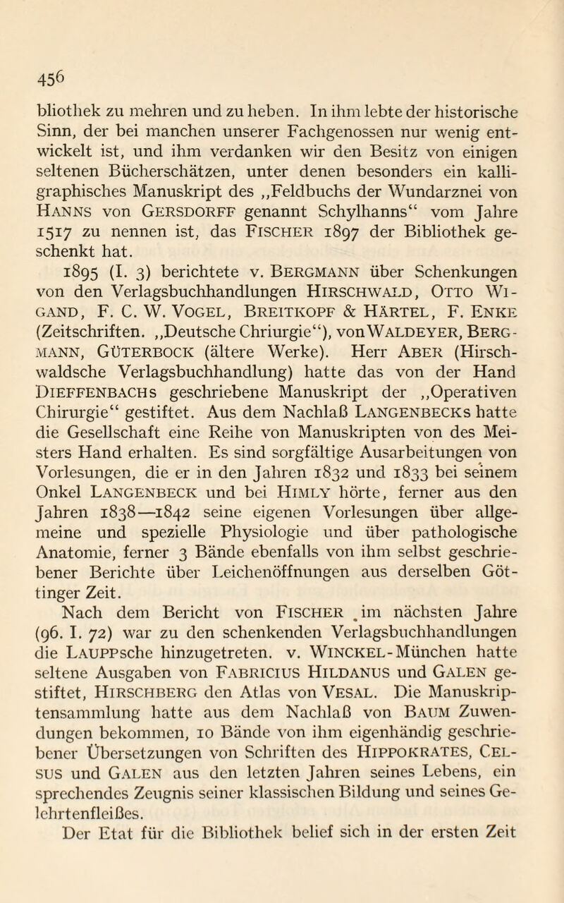 bliothek zu mehren und zu heben. In ihm lebte der historische Sinn, der bei manchen unserer Fachgenossen nur wenig ent¬ wickelt ist, und ihm verdanken wir den Besitz von einigen seltenen Bücherschätzen, unter denen besonders ein kalli¬ graphisches Manuskript des ,,Feldbuchs der Wundarznei von Hanns von Gersdorff genannt Schylhanns“ vom Jahre 1517 zu nennen ist, das Fischer 1897 der Bibliothek ge¬ schenkt hat. 1895 (I. 3) berichtete v. Bergmann über Schenkungen von den Verlagsbuchhandlungen Hirschwald, Otto Wi¬ gand, F. C. W. Vogel, Breitkopf & Härtel, F. Enke (Zeitschriften. ,,Deutsche Chriurgie“), vonWALDEYER, Berg¬ mann, Güterbock (ältere Werke). Herr Aber (Hirsch- waldsche Verlagsbuchhandlung) hatte das von der Hand Dieffenbachs geschriebene Manuskript der ,,Operativen Chirurgie“ gestiftet. Aus dem Nachlaß Langenbecks hatte die Gesellschaft eine Reihe von Manuskripten von des Mei¬ sters Hand erhalten. Es sind sorgfältige Ausarbeitungen von Vorlesungen, die er in den Jahren 1832 und 1833 bei seinem Onkel Langenbeck und bei Himly hörte, ferner aus den Jahren 1838—1842 seine eigenen Vorlesungen über allge¬ meine und spezielle Physiologie und über pathologische Anatomie, ferner 3 Bände ebenfalls von ihm selbst geschrie¬ bener Berichte über Leichenöffnungen aus derselben Göt¬ tinger Zeit. Nach dem Bericht von Fischer .im nächsten Jahre (96. I. 72) war zu den schenkenden Verlagsbuchhandlungen die LAUPPsche hinzugetreten, v. Winckel-München hatte seltene Ausgaben von Fabricius Hildanus und Galen ge¬ stiftet, Hirschberg den Atlas von Vesal. Die Manuskrip- tensammlung hatte aus dem Nachlaß von Baum Zuwen¬ dungen bekommen, 10 Bände von ihm eigenhändig geschrie¬ bener Übersetzungen von Schriften des Hippokrates, C.el- sus und Galen aus den letzten Jahren seines Lebens, ein sprechendes Zeugnis seiner klassischen Bildung und seines Ge- lchrtenfleißes. Der Etat für die Bibliothek belief sich in der ersten Zeit