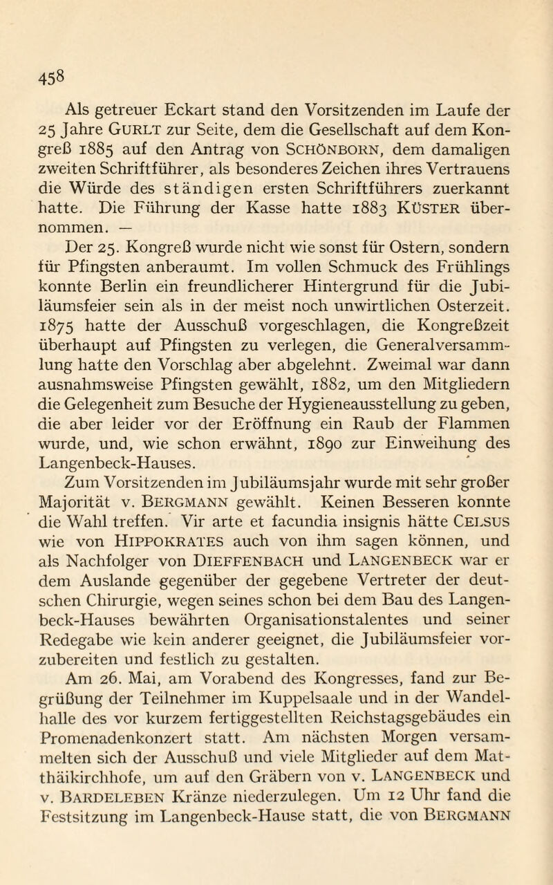 Als getreuer Eckart stand den Vorsitzenden im Laufe der 25 Jahre Gurlt zur Seite, dem die Gesellschaft auf dem Kon¬ greß 1885 auf den Antrag von Schönborn, dem damaligen zweiten Schriftführer, als besonderes Zeichen ihres Vertrauens die Würde des ständigen ersten Schriftführers zuerkannt hatte. Die Führung der Kasse hatte 1883 Küster über¬ nommen. — Der 25. Kongreß wurde nicht wie sonst für Ostern, sondern für Pfingsten anberaumt. Im vollen Schmuck des Frühlings konnte Berlin ein freundlicherer Hintergrund für die Jubi¬ läumsfeier sein als in der meist noch unwirtlichen Osterzeit. 1875 hatte der Ausschuß vorgeschlagen, die Kongreßzeit überhaupt auf Pfingsten zu verlegen, die Generalversamm¬ lung hatte den Vorschlag aber abgelehnt. Zweimal war dann ausnahmsweise Pfingsten gewählt, 1882, um den Mitgliedern die Gelegenheit zum Besuche der Hygieneausstellung zu geben, die aber leider vor der Eröffnung ein Raub der Flammen wurde, und, wie schon erwähnt, 1890 zur Einweihung des Langenbeck-Hauses. Zum Vorsitzenden im Jubiläumsjahr wurde mit sehr großer Majorität v. Bergmann gewählt. Keinen Besseren konnte die Wahl treffen. Vir arte et facundia insignis hätte Celsus wie von Hippokrates auch von ihm sagen können, und als Nachfolger von Dieffenbach und Langenbeck war er dem Auslande gegenüber der gegebene Vertreter der deut¬ schen Chirurgie, wegen seines schon bei dem Bau des Langen¬ beck-Hauses bewährten Organisationstalentes und seiner Redegabe wie kein anderer geeignet, die Jubiläumsfeier vor¬ zubereiten und festlich zu gestalten. Am 26. Mai, am Vorabend des Kongresses, fand zur Be¬ grüßung der Teilnehmer im Kuppelsaale und in der Wandel¬ halle des vor kurzem fertiggestellten Reichstagsgebäudes ein Promenadenkonzert statt. Am nächsten Morgen versam¬ melten sich der Ausschuß und viele Mitglieder auf dem Mat¬ thäikirchhofe, um auf den Gräbern von v. Langenbeck und v. Bardeleben Kränze niederzulegen. Um 12 Uhr fand die Festsitzung im Langenbeck-Hause statt, die von Bergmann