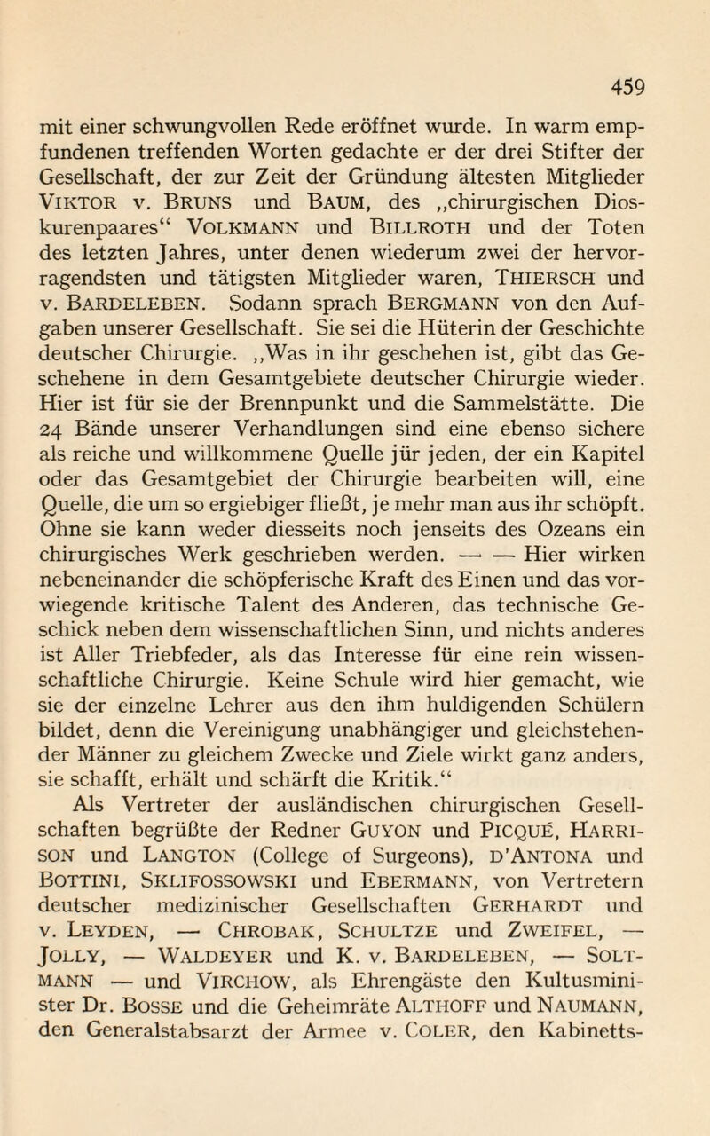 mit einer schwungvollen Rede eröffnet wurde, ln warm emp¬ fundenen treffenden Worten gedachte er der drei Stifter der Gesellschaft, der zur Zeit der Gründung ältesten Mitglieder Viktor v. Bruns und Baum, des „chirurgischen Dios- kurenpaares“ Volkmann und Billroth und der Toten des letzten Jahres, unter denen wiederum zwei der hervor¬ ragendsten und tätigsten Mitglieder waren, Thiersch und v. Bardeleben. Sodann sprach Bergmann von den Auf¬ gaben unserer Gesellschaft. Sie sei die Hüterin der Geschichte deutscher Chirurgie. „Was in ihr geschehen ist, gibt das Ge¬ schehene in dem Gesamtgebiete deutscher Chirurgie wieder. Hier ist für sie der Brennpunkt und die Sammelstätte. Die 24 Bände unserer Verhandlungen sind eine ebenso sichere als reiche und willkommene Quelle jür jeden, der ein Kapitel oder das Gesamtgebiet der Chirurgie bearbeiten will, eine Quelle, die um so ergiebiger fließt, je mehr man aus ihr schöpft. Ohne sie kann weder diesseits noch jenseits des Ozeans ein chirurgisches Werk geschrieben werden. —• — Hier wirken nebeneinander die schöpferische Kraft des Einen und das vor¬ wiegende kritische Talent des Anderen, das technische Ge¬ schick neben dem wissenschaftlichen Sinn, und nichts anderes ist Aller Triebfeder, als das Interesse für eine rein wissen¬ schaftliche Chirurgie. Keine Schule wird hier gemacht, wie sie der einzelne Lehrer aus den ihm huldigenden Schülern bildet, denn die Vereinigung unabhängiger und gleichstehen¬ der Männer zu gleichem Zwecke und Ziele wirkt ganz anders, sie schafft, erhält und schärft die Kritik.“ Als Vertreter der ausländischen chirurgischen Gesell¬ schaften begrüßte der Redner Guyon und Picque, LIarri- son und Langton (College of Surgeons), d’Antona und Bottini, Sklifossowski und Ebermann, von Vertretern deutscher medizinischer Gesellschaften Gerhardt und v. Leyden, — Chrobak, Schultze und Zweifel, — Jolly, — Waldeyer und K. v. Bardeleben, — Solt- mann — und Virchow, als Ehrengäste den Kultusmini¬ ster Dr. Bosse und die Geheimräte Althoff und Naumann, den Generalstabsarzt der Armee v. Coler, den Kabinetts-