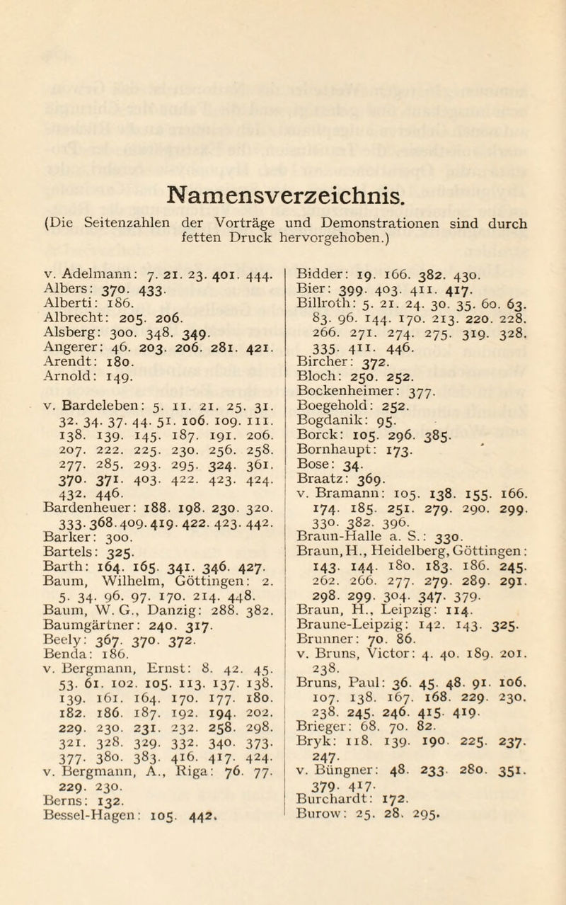 Namensverzeichnis. (Die Seitenzahlen der Vorträge und Demonstrationen sind durch fetten Druck hervor gehoben.) v. Adelmann: 7. 21. 23. 401. 444. Albers: 370. 433. Alberti: 186. Albrecht: 205. 206. Alsberg: 300. 348. 349. Angerer: 46. 203. 206. 281. 421. Arendt: 180. Arnold: 149. v. Bardeleben: 5. 11. 21. 25. 31. 32. 34. 37. 44. 51. 106. 109. ui. 138. 139. 145. 187. 191. 206. 207. 222. 225. 230. 256. 258. 277. 285. 293. 295. 324. 361. 37°. 371. 403. 422. 423. 424. 432. 446. Bardenheuer: 188. 198. 230. 320. 333.368.409. 419. 422.423.442. Bar leer: 300. Bartels: 325. Barth: 164. 165. 341. 346. 427. Baum, Wilhelm, Göttingen: 2. 5. 34. 96. 97. 170. 214. 448. Baum, W. G., Danzig: 288. 382. Baumgärtner: 240. 317. Beely: 367. 370. 372. Benda: 186. v. Bergmann, Ernst: 8. 42. 45. 53. 61. 102. 105. 113. 137. 138. 139. 161. 164. 170. 177. 180. 182. 186. 187. 192. 194. 202. 229. 230. 231. 232. 258. 298. 321. 328. 329- 332. 340- 373- 377- 380. 383- 416. 4i7- 424. v. Bergnxan n, A. Riga : 76 77- 229. 230. Berns: 132. Bessel-Hagen: 105. 442. Bidder: 19. 166. 382. 430. Bier: 399. 403. 411. 417. Billroth: 5. 21. 24. 30. 35. 60. 63. 83. 96. 144. 170. 2x3. 220. 228. 266. 271. 274. 275. 319. 328. 335. 411. 446. Bircher: 372. Bloch: 250. 252. Bockenheimer: 377. Boegehold: 252. Bogdanik: 95. Borck: 105. 296. 385. Bornhaupt: 173. Bose: 34. Braatz: 369. v. Bramann: 105. 138. 155. 166. 174. 185. 251. 279. 290. 299. 330. 382. 396. Braun-Halle a. S.: 330. Braun,H., Heidelberg, Göttingen: 143. 144. 180. 183. 186. 245. 262. 266. 277. 279. 289. 291. 298. 299. 304. 347. 379. Braun, H., Leipzig: 114. Braune-Leipzig: 142. 143. 325. Brunner: 70. 86. v. Bruns, Victor: 4. 40. 189. 201. 238. Bruns, Paul: 36. 45. 48. 91. 106. 107. 138. 167. 168. 229. 230. 238. 245. 246. 415. 419. Brieger: 68. 70. 82. Bryk: 118. 139. 190. 225. 237. 247. v. Büngner: 48. 233. 280. 351. 379- H7- Burchardt: 172. Burow: 25. 28. 295.