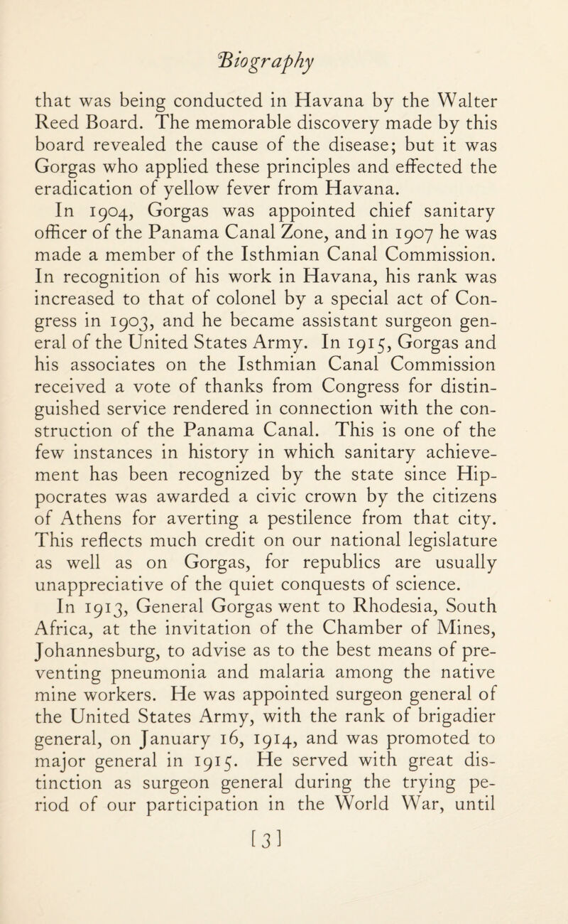 'Biography that was being conducted in Havana by the Walter Reed Board. The memorable discovery made by this board revealed the cause of the disease; but it was Gorgas who applied these principles and effected the eradication of yellow fever from Havana. In 1904, Gorgas was appointed chief sanitary officer of the Panama Canal Zone, and in 1907 he was made a member of the Isthmian Canal Commission. In recognition of his work in Havana, his rank was increased to that of colonel by a special act of Con¬ gress in 1903, and he became assistant surgeon gen¬ eral of the United States Army. In 1915, Gorgas and his associates on the Isthmian Canal Commission received a vote of thanks from Congress for distin¬ guished service rendered in connection with the con¬ struction of the Panama Canal. This is one of the few instances in history in which sanitary achieve¬ ment has been recognized by the state since Hip¬ pocrates was awarded a civic crown by the citizens of Athens for averting a pestilence from that city. This reflects much credit on our national legislature as well as on Gorgas, for republics are usually unappreciative of the quiet conquests of science. In 1913, General Gorgas went to Rhodesia, South Africa, at the invitation of the Chamber of Mines, Johannesburg, to advise as to the best means of pre¬ venting pneumonia and malaria among the native mine workers. He was appointed surgeon general of the United States Army, with the rank of brigadier general, on January 16, 1914, and was promoted to major general in 1915. He served with great dis¬ tinction as surgeon general during the trying pe¬ riod of our participation in the World War, until [3]