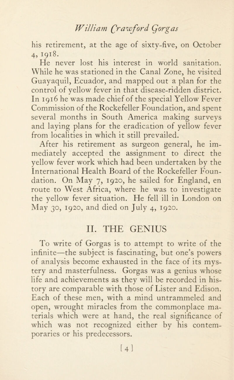 his retirement, at the age of sixty-five, on October 4, 1918. He never lost his interest in world sanitation. While he was stationed in the Canal Zone, he visited Guayaquil, Ecuador, and mapped out a plan for the control of yellow fever in that disease-ridden district. In 1916 he was made chief of the special Yellow Fever Commission of the Rockefeller Foundation, and spent several months in South America making surveys and laying plans for the eradication of yellow fever from localities in which it still prevailed. After his retirement as surgeon general, he im¬ mediately accepted the assignment to direct the yellow fever work which had been undertaken by the International Health Board of the Rockefeller Foun¬ dation. On May 7, 1920, he sailed for England, en route to West Africa, where he was to investigate the yellow fever situation. He fell ill in London on May 30, 1920, and died on July 4, 1920. II. THE GENIUS To write of Gorgas is to attempt to write of the infinite—the subject is fascinating, but one’s powers of analysis become exhausted in the face of its mys¬ tery and masterfulness. Gorgas was a genius whose life and achievements as they will be recorded in his¬ tory are comparable with those of Lister and Edison. Each of these men, with a mind untrammeled and open, wrought miracles from the commonplace ma¬ terials which were at hand, the real significance of which was not recognized either by his contem¬ poraries or his predecessors. [4]