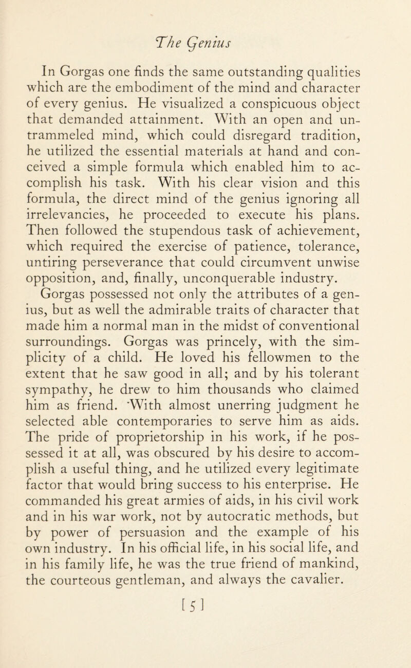 The Cjenius In Gorgas one finds the same outstanding qualities which are the embodiment of the mind and character of every genius. He visualized a conspicuous object that demanded attainment. With an open and un¬ trammeled mind, which could disregard tradition, he utilized the essential materials at hand and con¬ ceived a simple formula which enabled him to ac¬ complish his task. With his clear vision and this formula, the direct mind of the genius ignoring all irrelevancies, he proceeded to execute his plans. Then followed the stupendous task of achievement, which required the exercise of patience, tolerance, untiring perseverance that could circumvent unwise opposition, and, finally, unconquerable industry. Gorgas possessed not only the attributes of a gen¬ ius, but as well the admirable traits of character that made him a normal man in the midst of conventional surroundings. Gorgas was princely, with the sim¬ plicity of a child. He loved his fellowmen to the extent that he saw good in all; and by his tolerant sympathy, he drew to him thousands who claimed him as friend. 'With almost unerring judgment he selected able contemporaries to serve him as aids. The pride of proprietorship in his work, if he pos¬ sessed it at all, was obscured by his desire to accom¬ plish a useful thing, and he utilized every legitimate factor that would bring success to his enterprise. He commanded his great armies of aids, in his civil work and in his war work, not by autocratic methods, but by power of persuasion and the example of his own industry. In his official life, in his social life, and in his family life, he was the true friend of mankind, the courteous gentleman, and always the cavalier. [5]