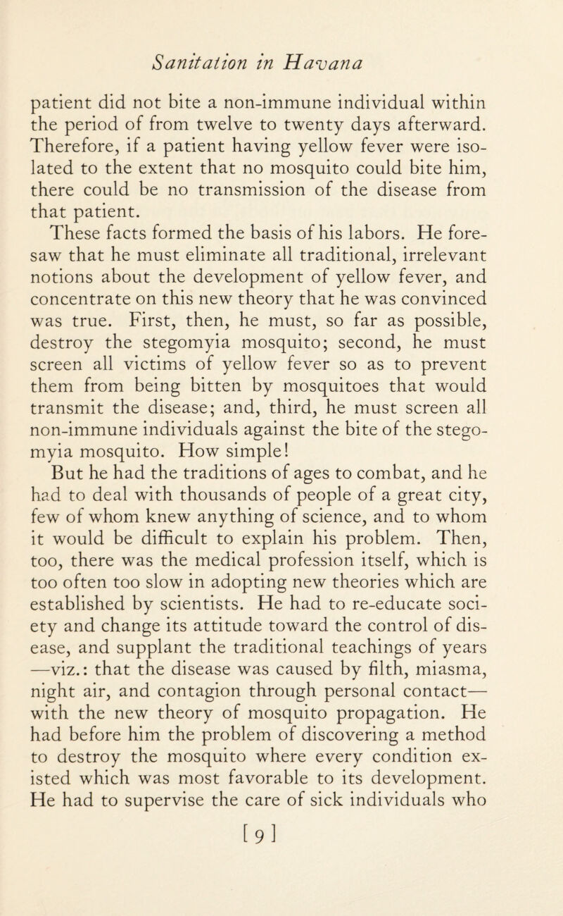 patient did not bite a non-immune individual within the period of from twelve to twenty days afterward. Therefore, if a patient having yellow fever were iso¬ lated to the extent that no mosquito could bite him, there could be no transmission of the disease from that patient. These facts formed the basis of his labors. He fore¬ saw that he must eliminate all traditional, irrelevant notions about the development of yellow fever, and concentrate on this new theory that he was convinced was true. First, then, he must, so far as possible, destroy the stegomyia mosquito; second, he must screen all victims of yellow fever so as to prevent them from being bitten by mosquitoes that would transmit the disease; and, third, he must screen all non-immune individuals against the bite of the stego¬ myia mosquito. How simple! But he had the traditions of ages to combat, and he had to deal with thousands of people of a great city, few of whom knew anything of science, and to whom it would be difficult to explain his problem. Then, too, there was the medical profession itself, which is too often too slow in adopting new theories which are established by scientists. He had to re-educate soci¬ ety and change its attitude toward the control of dis¬ ease, and supplant the traditional teachings of years —viz.: that the disease was caused by filth, miasma, night air, and contagion through personal contact— with the new theory of mosquito propagation. He had before him the problem of discovering a method to destroy the mosquito where every condition ex¬ isted which was most favorable to its development. He had to supervise the care of sick individuals who [9]