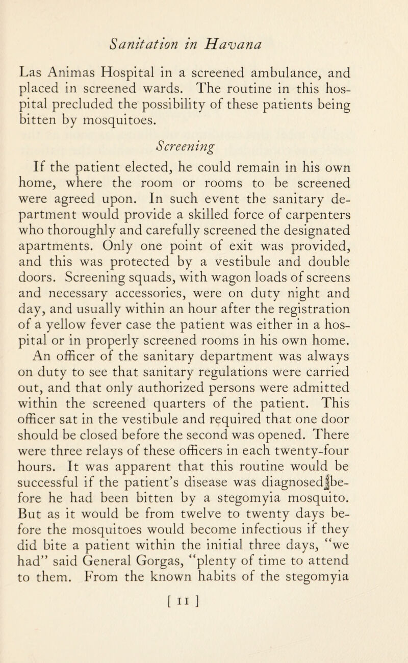 Las Animas Hospital in a screened ambulance, and placed in screened wards. The routine in this hos¬ pital precluded the possibility of these patients being bitten by mosquitoes. Screening If the patient elected, he could remain in his own home, where the room or rooms to be screened were agreed upon. In such event the sanitary de¬ partment would provide a skilled force of carpenters who thoroughly and carefully screened the designated apartments. Only one point of exit was provided, and this was protected by a vestibule and double doors. Screening squads, with wagon loads of screens and necessary accessories, were on duty night and day, and usually within an hour after the registration of a yellow fever case the patient was either in a hos¬ pital or in properly screened rooms in his own home. An officer of the sanitary department was always on duty to see that sanitary regulations were carried out, and that only authorized persons were admitted within the screened quarters of the patient. This officer sat in the vestibule and required that one door should be closed before the second was opened. There were three relays of these officers in each twenty-four hours. It was apparent that this routine would be successful if the patient’s disease was diagnosedjbe- fore he had been bitten by a stegomyia mosquito. But as it would be from twelve to twenty days be¬ fore the mosquitoes would become infectious if they did bite a patient within the initial three days, “we had” said General Gorgas, “plenty of time to attend to them. From the known habits of the stegomyia