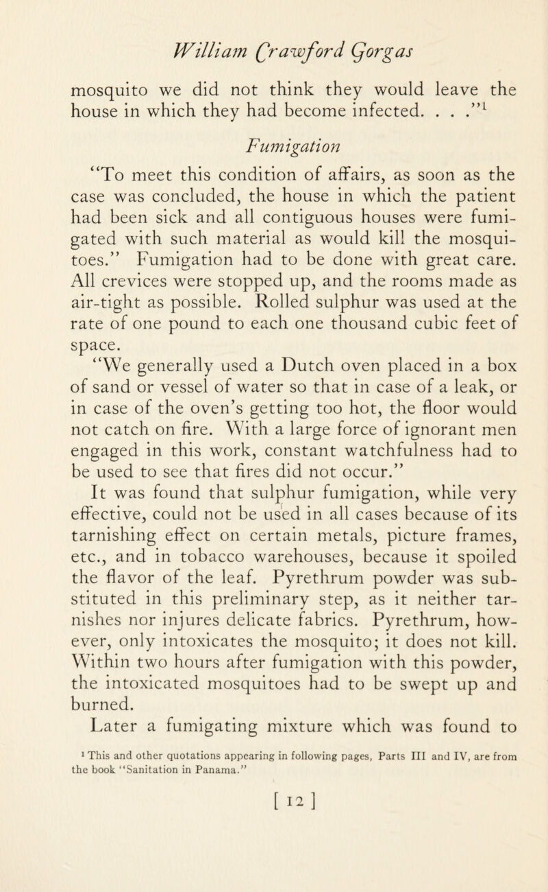 mosquito we did not think they would leave the house in which they had become infected. . . .”L Fumigation “To meet this condition of affairs, as soon as the case was concluded, the house in which the patient had been sick and all contiguous houses were fumi¬ gated with such material as would kill the mosqui¬ toes.” Fumigation had to be done with great care. All crevices were stopped up, and the rooms made as air-tight as possible. Rolled sulphur was used at the rate of one pound to each one thousand cubic feet of space. “We generally used a Dutch oven placed in a box of sand or vessel of water so that in case of a leak, or in case of the oven’s getting too hot, the floor would not catch on fire. With a large force of ignorant men engaged in this work, constant watchfulness had to be used to see that fires did not occur.” It was found that sulphur fumigation, while very effective, could not be used in all cases because of its tarnishing effect on certain metals, picture frames, etc., and in tobacco warehouses, because it spoiled the flavor of the leaf. Pyrethrum powder was sub¬ stituted in this preliminary step, as it neither tar¬ nishes nor injures delicate fabrics. Pyrethrum, how¬ ever, only intoxicates the mosquito; it does not kill. Within two hours after fumigation with this powder, the intoxicated mosquitoes had to be swept up and burned. Later a fumigating mixture which was found to 1 This and other quotations appearing in following pages, Parts III and IV, are from the book “Sanitation in Panama.”