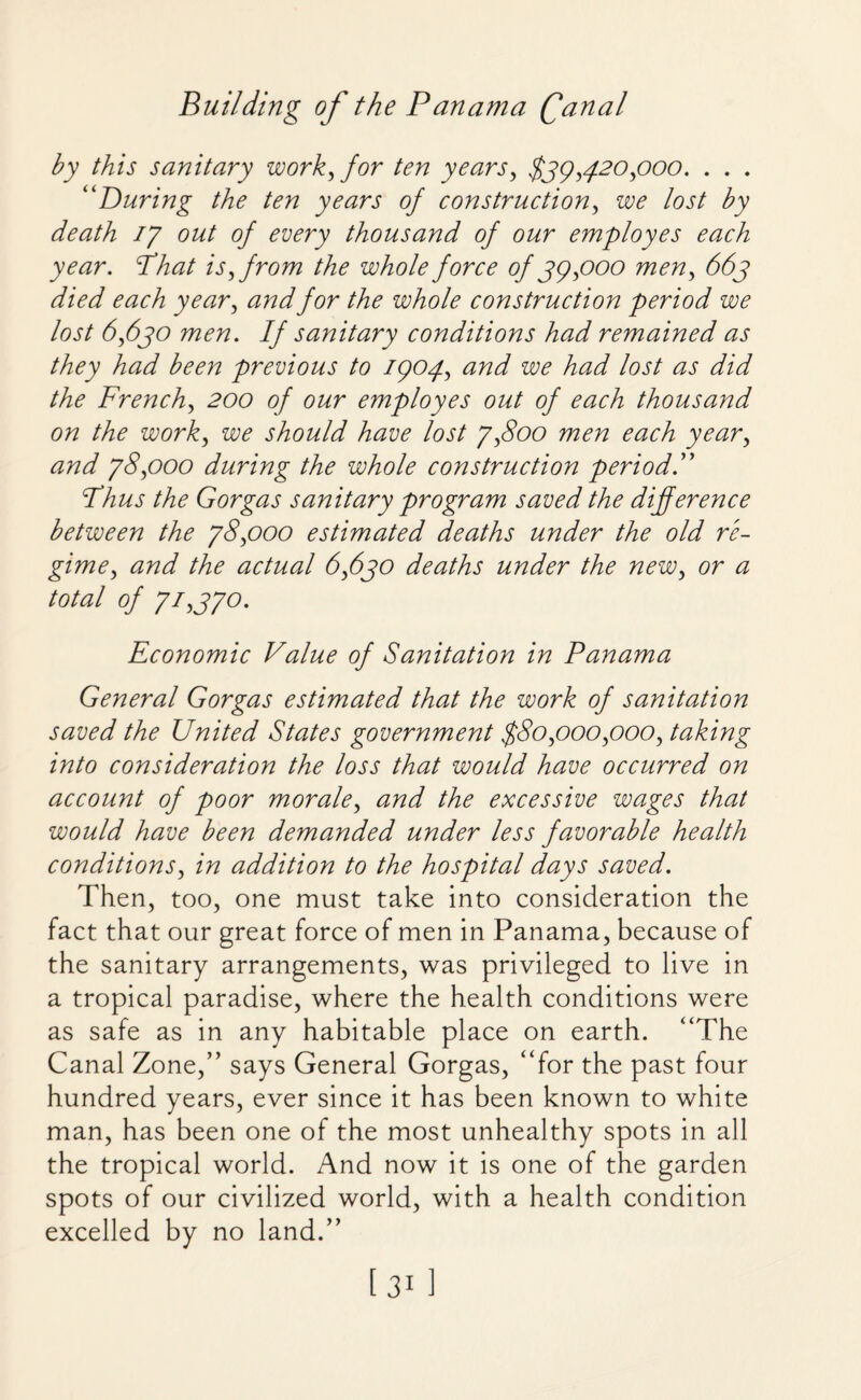 by this sanitary work for ten years, $39,420 poo. . . . “During the ten years of construction, we lost by death 17 out of every thousand of our employes each year. Phat is from the whole force of 39 poo men, 663 died each year, and for the whole construction period we lost 6,630 men. If sanitary conditions had remained as they had been previous to 1904, and we had lost as did the French, 200 of our employes out of each thousand on the work, we should have lost 7,800 men each year, and 78,000 during the whole construction period.” Phus the Gorgas sanitary program saved the difference between the 78,000 estimated deaths under the old re¬ gime, and the actual 6,630 deaths under the new, or a total of 72,370. Economic Value of Sanitation in Panama General Gorgas estimated that the work of sanitation saved the United States government $80,000,000, taking into consideration the loss that would have occurred on account of poor morale, and the excessive wages that would have been demanded under less favorable health conditions, in addition to the hospital days saved. Then, too, one must take into consideration the fact that our great force of men in Panama, because of the sanitary arrangements, was privileged to live in a tropical paradise, where the health conditions were as safe as in any habitable place on earth. “The Canal Zone,” says General Gorgas, “for the past four hundred years, ever since it has been known to white man, has been one of the most unhealthy spots in all the tropical world. And now it is one of the garden spots of our civilized world, with a health condition excelled by no land.”