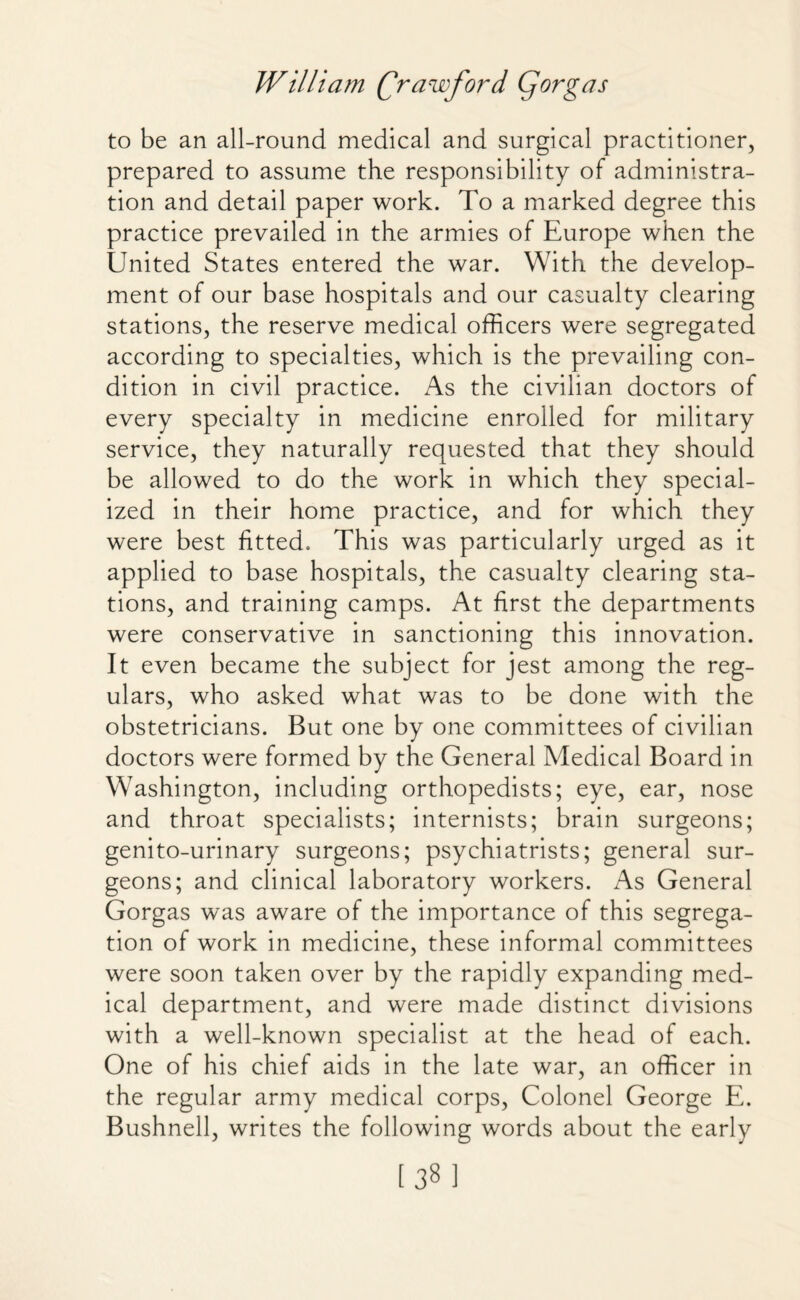 to be an all-round medical and surgical practitioner, prepared to assume the responsibility of administra¬ tion and detail paper work. To a marked degree this practice prevailed in the armies of Europe when the United States entered the war. With the develop¬ ment of our base hospitals and our casualty clearing stations, the reserve medical officers were segregated according to specialties, which is the prevailing con¬ dition in civil practice. As the civilian doctors of every specialty in medicine enrolled for military service, they naturally requested that they should be allowed to do the work in which they special¬ ized in their home practice, and for which they were best fitted. This was particularly urged as it applied to base hospitals, the casualty clearing sta¬ tions, and training camps. At first the departments were conservative in sanctioning this innovation. It even became the subject for jest among the reg¬ ulars, who asked what was to be done with the obstetricians. But one by one committees of civilian doctors were formed by the General Medical Board in Washington, including orthopedists; eye, ear, nose and throat specialists; internists; brain surgeons; genito-urinary surgeons; psychiatrists; general sur¬ geons; and clinical laboratory workers. As General Gorgas was aware of the importance of this segrega¬ tion of work in medicine, these informal committees were soon taken over by the rapidly expanding med¬ ical department, and were made distinct divisions with a well-known specialist at the head of each. One of his chief aids in the late war, an officer in the regular army medical corps, Colonel George E. Bushnell, writes the following words about the early [38]