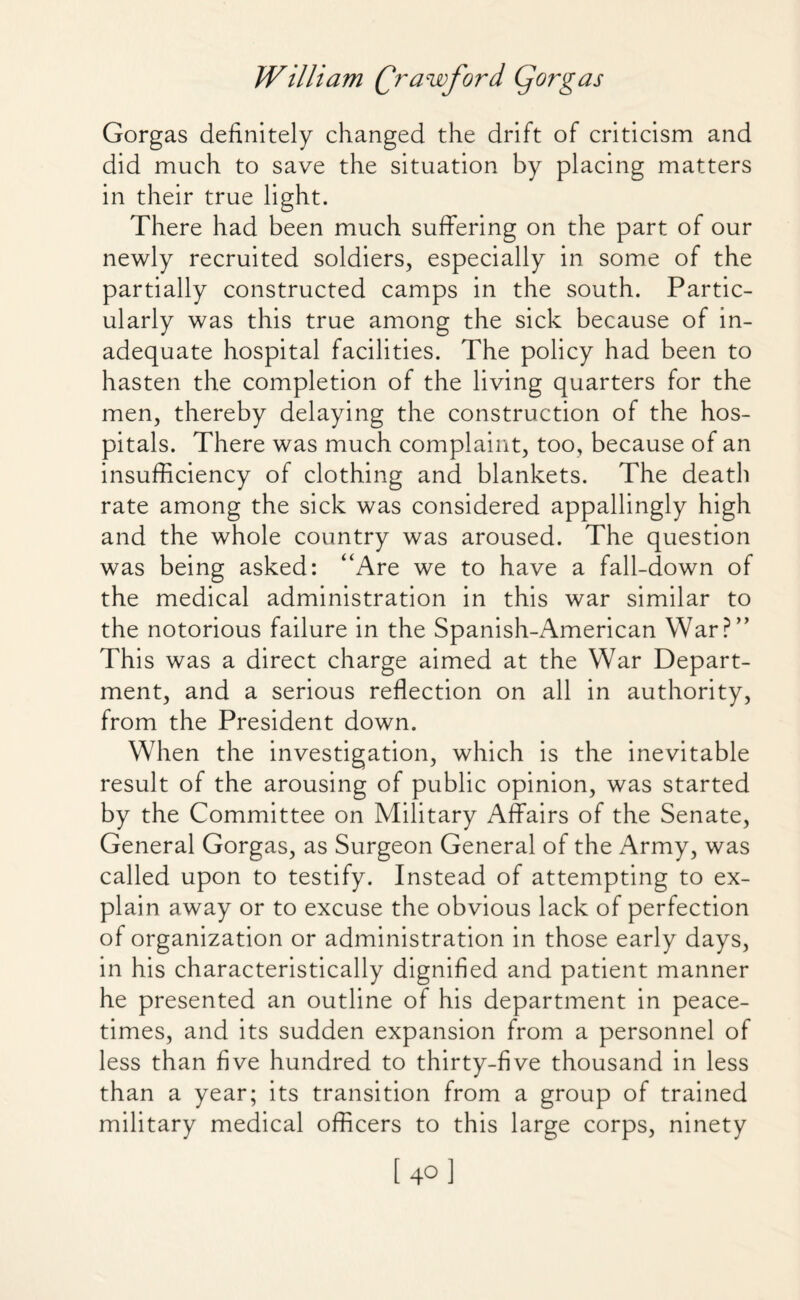 Gorgas definitely changed the drift of criticism and did much to save the situation by placing matters in their true light. There had been much suffering on the part of our newly recruited soldiers, especially in some of the partially constructed camps in the south. Partic¬ ularly was this true among the sick because of in¬ adequate hospital facilities. The policy had been to hasten the completion of the living quarters for the men, thereby delaying the construction of the hos¬ pitals. There was much complaint, too, because of an insufficiency of clothing and blankets. The death rate among the sick was considered appallingly high and the whole country was aroused. The question was being asked: “Are we to have a fall-down of the medical administration in this war similar to the notorious failure in the Spanish-American War?” This was a direct charge aimed at the War Depart¬ ment, and a serious reflection on all in authority, from the President down. When the investigation, which is the inevitable result of the arousing of public opinion, was started by the Committee on Military Affairs of the Senate, General Gorgas, as Surgeon General of the Army, was called upon to testify. Instead of attempting to ex¬ plain away or to excuse the obvious lack of perfection of organization or administration in those early days, in his characteristically dignified and patient manner he presented an outline of his department in peace¬ times, and its sudden expansion from a personnel of less than five hundred to thirty-five thousand in less than a year; its transition from a group of trained military medical officers to this large corps, ninety [40]