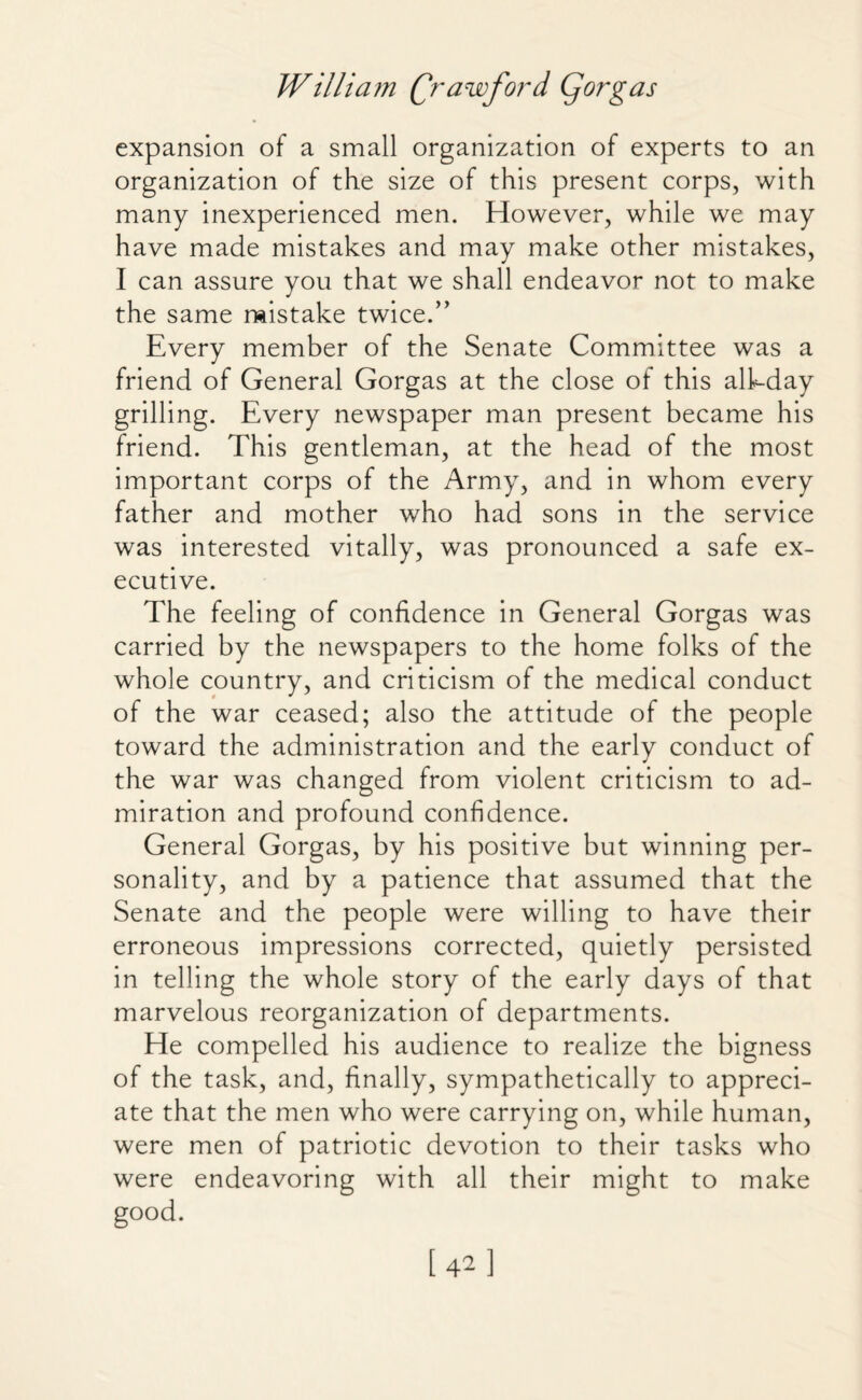 expansion of a small organization of experts to an organization of the size of this present corps, with many inexperienced men. However, while we may have made mistakes and may make other mistakes, I can assure you that we shall endeavor not to make the same mistake twice.” Every member of the Senate Committee was a friend of General Gorgas at the close of this alhday grilling. Every newspaper man present became his friend. This gentleman, at the head of the most important corps of the Army, and in whom every father and mother who had sons in the service was interested vitally, was pronounced a safe ex¬ ecutive. The feeling of confidence in General Gorgas was carried by the newspapers to the home folks of the whole country, and criticism of the medical conduct of the war ceased; also the attitude of the people toward the administration and the early conduct of the war was changed from violent criticism to ad¬ miration and profound confidence. General Gorgas, by his positive but winning per¬ sonality, and by a patience that assumed that the Senate and the people were willing to have their erroneous impressions corrected, quietly persisted in telling the whole story of the early days of that marvelous reorganization of departments. He compelled his audience to realize the bigness of the task, and, finally, sympathetically to appreci¬ ate that the men who were carrying on, while human, were men of patriotic devotion to their tasks who were endeavoring with all their might to make good. [42]