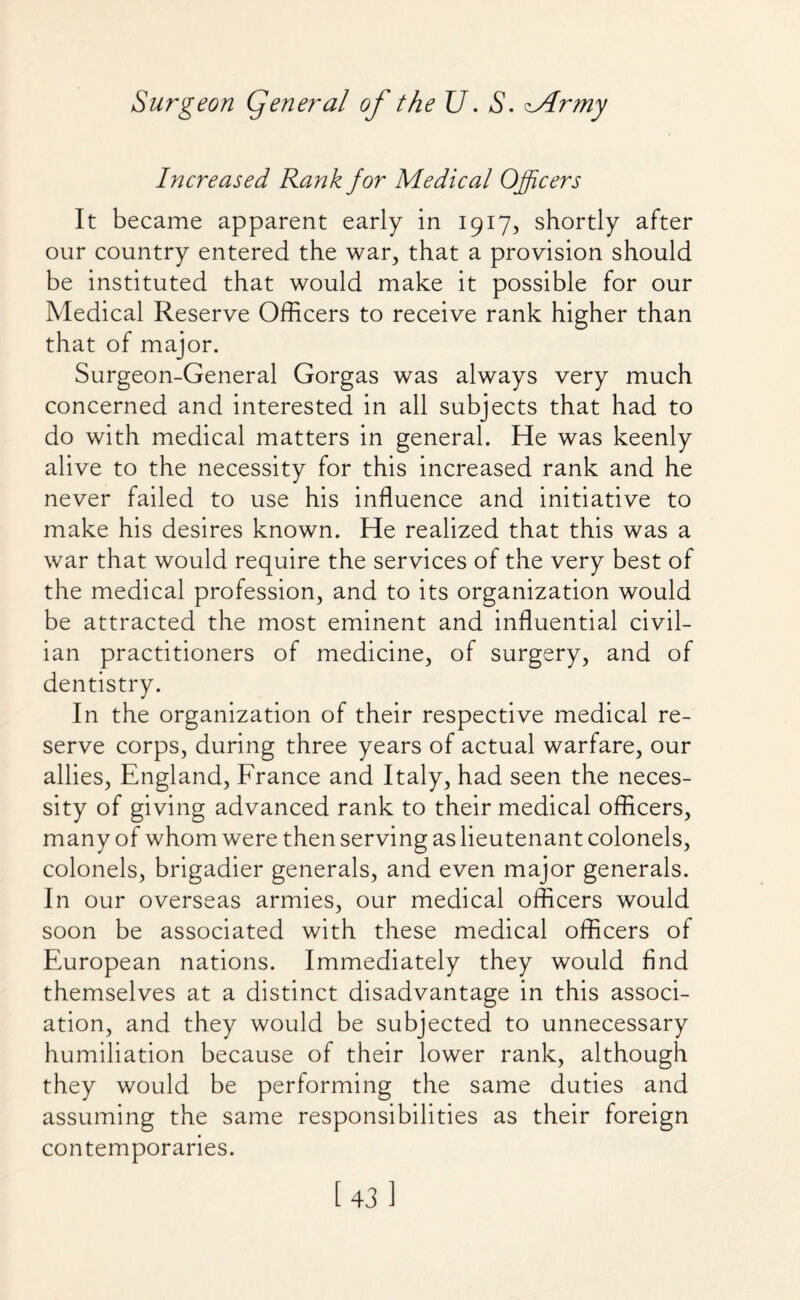 Increased Rank for Medical Officers It became apparent early in 1917, shortly after our country entered the war, that a provision should be instituted that would make it possible for our Medical Reserve Officers to receive rank higher than that of major. Surgeon-General Gorgas was always very much concerned and interested in all subjects that had to do with medical matters in general. He was keenly alive to the necessity for this increased rank and he never failed to use his influence and initiative to make his desires known. He realized that this was a war that would require the services of the very best of the medical profession, and to its organization would be attracted the most eminent and influential civil¬ ian practitioners of medicine, of surgery, and of dentistry. In the organization of their respective medical re¬ serve corps, during three years of actual warfare, our allies, England, France and Italy, had seen the neces¬ sity of giving advanced rank to their medical officers, many of whom were then serving as lieutenant colonels, colonels, brigadier generals, and even major generals. In our overseas armies, our medical officers would soon be associated with these medical officers of European nations. Immediately they would find themselves at a distinct disadvantage in this associ¬ ation, and they would be subjected to unnecessary humiliation because of their lower rank, although they would be performing the same duties and assuming the same responsibilities as their foreign contemporaries. [43]