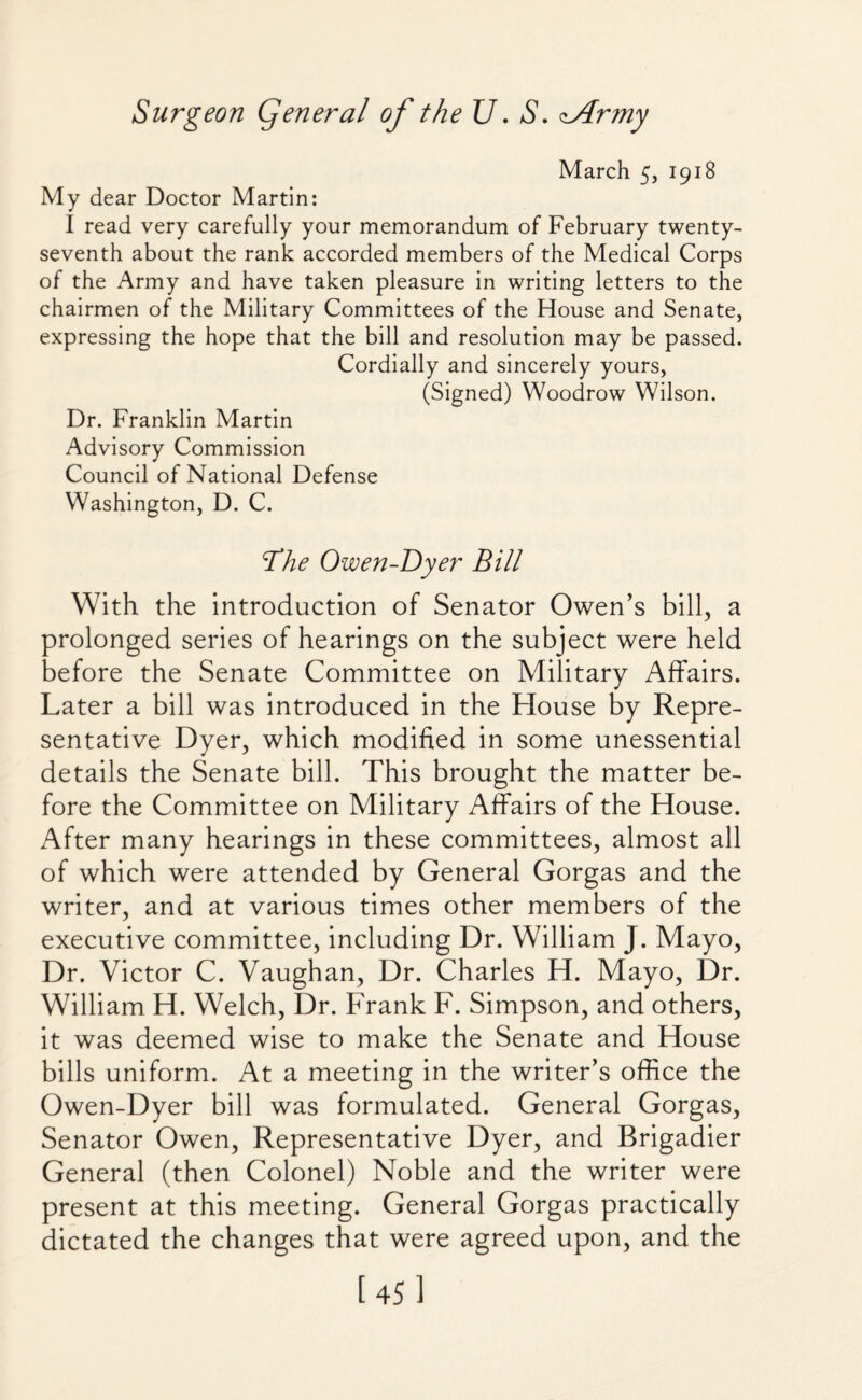 March 5, 1918 My dear Doctor Martin: I read very carefully your memorandum of February twenty- seventh about the rank accorded members of the Medical Corps of the Army and have taken pleasure in writing letters to the chairmen of the Military Committees of the House and Senate, expressing the hope that the bill and resolution may be passed. Cordially and sincerely yours, (Signed) Woodrow Wilson. Dr. Franklin Martin Advisory Commission Council of National Defense Washington, D. C. ’The Owen-Dyer Bill With the introduction of Senator Owen’s bill, a prolonged series of hearings on the subject were held before the Senate Committee on Military Affairs. Later a bill was introduced in the House by Repre¬ sentative Dyer, which modified in some unessential details the Senate bill. This brought the matter be¬ fore the Committee on Military Affairs of the House. After many hearings in these committees, almost all of which were attended by General Gorgas and the writer, and at various times other members of the executive committee, including Dr. William J. Mayo, Dr. Victor C. Vaughan, Dr. Charles H. Mayo, Dr. William H. Welch, Dr. Frank F. Simpson, and others, it was deemed wise to make the Senate and House bills uniform. At a meeting in the writer’s office the Owen-Dyer bill was formulated. General Gorgas, Senator Owen, Representative Dyer, and Brigadier General (then Colonel) Noble and the writer were present at this meeting. General Gorgas practically dictated the changes that were agreed upon, and the [45]