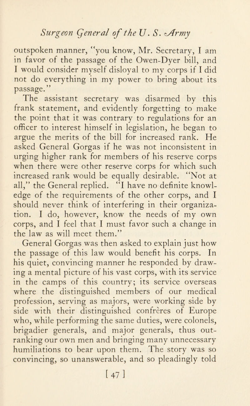 outspoken manner, “you know, Mr. Secretary, I am in favor of the passage of the Owen-Dyer bill, and I would consider myself disloyal to my corps if I did not do everything in my power to bring about its passage. ” The assistant secretary was disarmed by this frank statement, and evidently forgetting to make the point that it was contrary to regulations for an officer to interest himself in legislation, he began to argue the merits of the bill for increased rank. He asked General Gorgas if he was not inconsistent in urging higher rank for members of his reserve corps when there were other reserve corps for which such increased rank would be equally desirable. “Not at all,” the General replied. “I have no definite knowl¬ edge of the requirements of the other corps, and I should never think of interfering in their organiza¬ tion. I do, however, know the needs of my own corps, and I feel that I must favor such a change in the law as will meet them.” General Gorgas was then asked to explain just how the passage of this law would benefit his corps. In his quiet, convincing manner he responded by draw¬ ing a mental picture of his vast corps, with its service in the camps of this country; its service overseas where the distinguished members of our medical profession, serving as majors, were working side by side with their distinguished confreres of Europe who, while performing the same duties, were colonels, brigadier generals, and major generals, thus out¬ ranking our own men and bringing many unnecessary humiliations to bear upon them. The story was so convincing, so unanswerable, and so pleadingly told [47]
