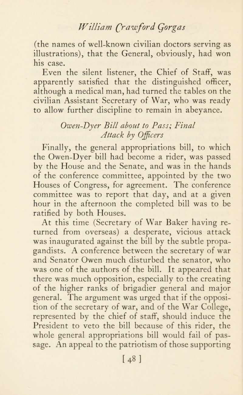 (the names of well-known civilian doctors serving as illustrations), that the General, obviously, had won his case. Even the silent listener, the Chief of Staff, was apparently satisfied that the distinguished officer, although a medical man, had turned the tables on the civilian Assistant Secretary of War, who was ready to allow further discipline to remain in abeyance. Owen-T)yer Bill about to Pass; Final Attack by Officers Finally, the general appropriations bill, to which the Owen-Dyer bill had become a rider, was passed by the House and the Senate, and was in the hands of the conference committee, appointed by the two Houses of Congress, for agreement. The conference committee was to report that day, and at a given hour in the afternoon the completed bill was to be ratified by both Houses. At this time (Secretary of War Baker having re¬ turned from overseas) a desperate, vicious attack was inaugurated against the bill by the subtle propa¬ gandists. A conference between the secretary of war and Senator Owen much disturbed the senator, who was one of the authors of the bill. It appeared that there was much opposition, especially to the creating of the higher ranks of brigadier general and major general. The argument was urged that if the opposi¬ tion of the secretary of war, and of the War College, represented by the chief of staff, should induce the President to veto the bill because of this rider, the whole general appropriations bill would fail of pas¬ sage. An appeal to the patriotism of those supporting [48]