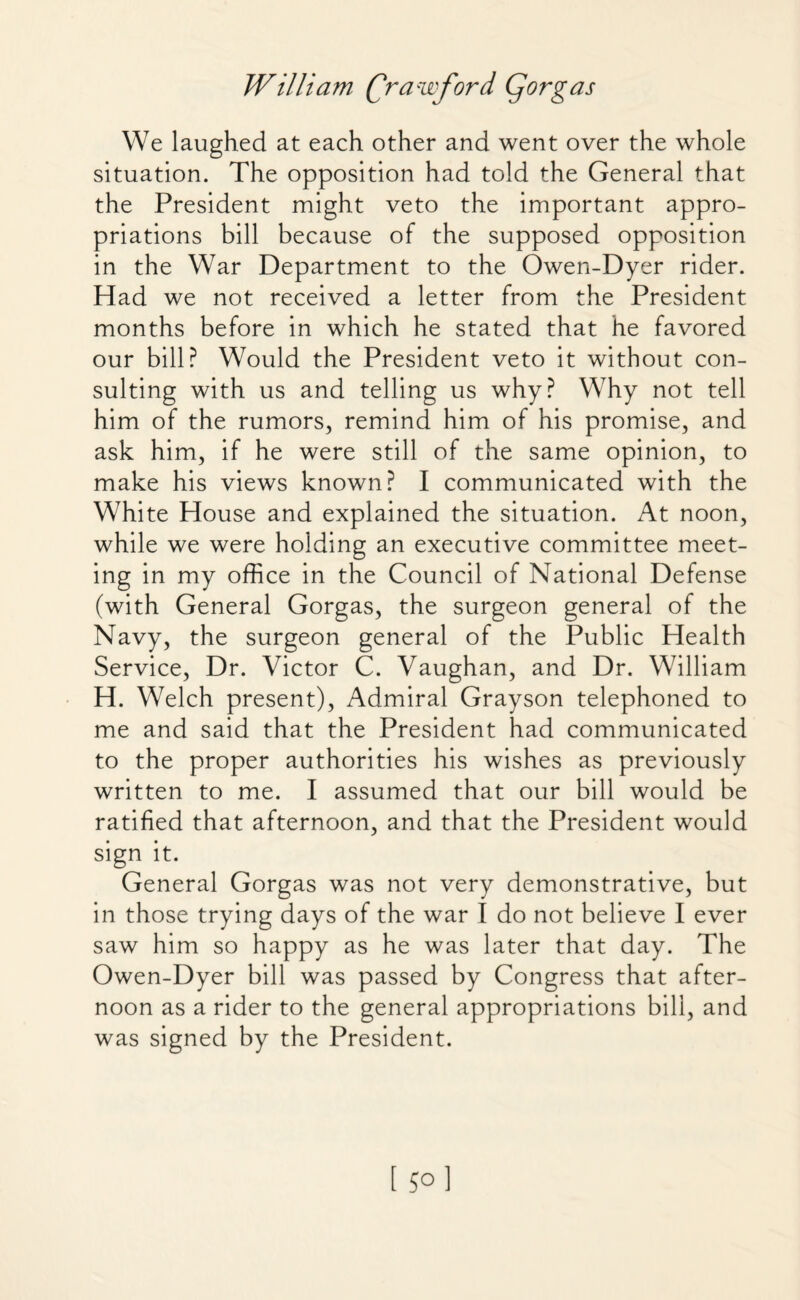 We laughed at each other and went over the whole situation. The opposition had told the General that the President might veto the important appro¬ priations bill because of the supposed opposition in the War Department to the Owen-Dyer rider. Had we not received a letter from the President months before in which he stated that he favored our bill? Would the President veto it without con¬ sulting with us and telling us why? Why not tell him of the rumors, remind him of his promise, and ask him, if he were still of the same opinion, to make his views known? I communicated with the White House and explained the situation. At noon, while we were holding an executive committee meet¬ ing in my office in the Council of National Defense (with General Gorgas, the surgeon general of the Navy, the surgeon general of the Public Health Service, Dr. Victor C. Vaughan, and Dr. William H. Welch present), Admiral Grayson telephoned to me and said that the President had communicated to the proper authorities his wishes as previously written to me. I assumed that our bill would be ratified that afternoon, and that the President would sign it. General Gorgas was not very demonstrative, but in those trying days of the war I do not believe I ever saw him so happy as he was later that day. The Owen-Dyer bill was passed by Congress that after¬ noon as a rider to the general appropriations bill, and was signed by the President.