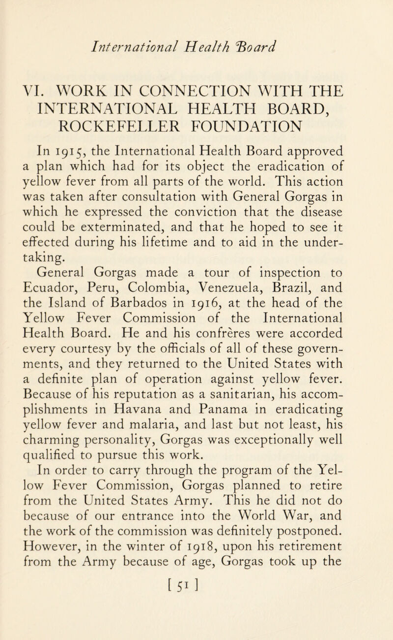 International Health Hoard VI. WORK IN CONNECTION WITH THE INTERNATIONAL HEALTH BOARD, ROCKEFELLER FOUNDATION In 1915, the International Health Board approved a plan which had for its object the eradication of yellow fever from all parts of the world. This action was taken after consultation with General Gorgas in which he expressed the conviction that the disease could be exterminated, and that he hoped to see it effected during his lifetime and to aid in the under¬ taking. General Gorgas made a tour of inspection to Ecuador, Peru, Colombia, Venezuela, Brazil, and the Island of Barbados in 1916, at the head of the Yellow Fever Commission of the International Health Board. He and his confreres were accorded every courtesy by the officials of all of these govern¬ ments, and they returned to the United States with a definite plan of operation against yellow fever. Because of his reputation as a sanitarian, his accom¬ plishments in Havana and Panama in eradicating yellow fever and malaria, and last but not least, his charming personality, Gorgas was exceptionally well qualified to pursue this work. In order to carry through the program of the Yel¬ low Fever Commission, Gorgas planned to retire from the United States Army. This he did not do because of our entrance into the World War, and the work of the commission was definitely postponed. However, in the winter of 1918, upon his retirement from the Army because of age, Gorgas took up the [511