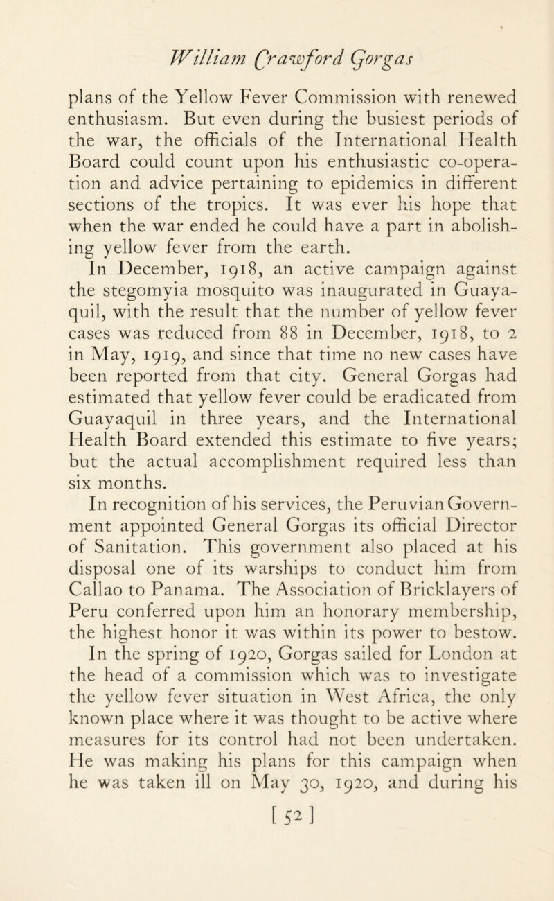 plans of the Yellow Fever Commission with renewed enthusiasm. But even during the busiest periods of the war, the officials of the International Health Board could count upon his enthusiastic co-opera¬ tion and advice pertaining to epidemics in different sections of the tropics. It was ever his hope that when the war ended he could have a part in abolish¬ ing yellow fever from the earth. In December, 1918, an active campaign against the stegomyia mosquito was inaugurated in Guaya¬ quil, with the result that the number of yellow fever cases was reduced from 88 in December, 1918, to 2 in May, 1919, and since that time no new cases have been reported from that city. General Gorgas had estimated that yellow fever could be eradicated from Guayaquil in three years, and the International Health Board extended this estimate to five years; but the actual accomplishment required less than six months. In recognition of his services, the Peruvian Govern¬ ment appointed General Gorgas its official Director of Sanitation. This government also placed at his disposal one of its warships to conduct him from Callao to Panama. The Association of Bricklayers of Peru conferred upon him an honorary membership, the highest honor it was within its power to bestow. In the spring of 1920, Gorgas sailed for London at the head of a commission which was to investigate the yellow fever situation in West Africa, the only known place where it was thought to be active where measures for its control had not been undertaken. He was making his plans for this campaign when he was taken ill on May 30, 1920, and during his