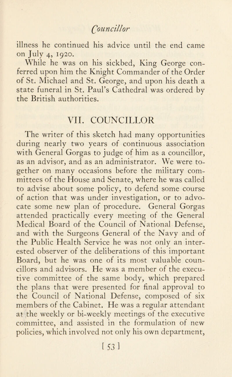 illness he continued his advice until the end came on July 4, 1920. While he was on his sickbed, King George con¬ ferred upon him the Knight Commander of the Order of St. Michael and St. George, and upon his death a state funeral in St. Paul’s Cathedral was ordered by the British authorities. VII. COUNCILLOR The writer of this sketch had many opportunities during nearly two years of continuous association with General Gorgas to judge of him as a councillor, as an advisor, and as an administrator. We were to¬ gether on many occasions before the military com¬ mittees of the House and Senate, where he was called to advise about some policy, to defend some course of action that was under investigation, or to advo¬ cate some new plan of procedure. General Gorgas attended practically every meeting of the General Medical Board of the Council of National Defense, and with the Surgeons General of the Navy and of the Public Health Service he was not only an inter¬ ested observer of the deliberations of this important Board, but he was one of its most valuable coun¬ cillors and advisors. He was a member of the execu¬ tive committee of the same body, which prepared the plans that were presented for final approval to the Council of National Defense, composed of six members of the Cabinet. He was a regular attendant at the weekly or bi-weekly meetings of the executive committee, and assisted in the formulation of new policies, which involved not only his own department,