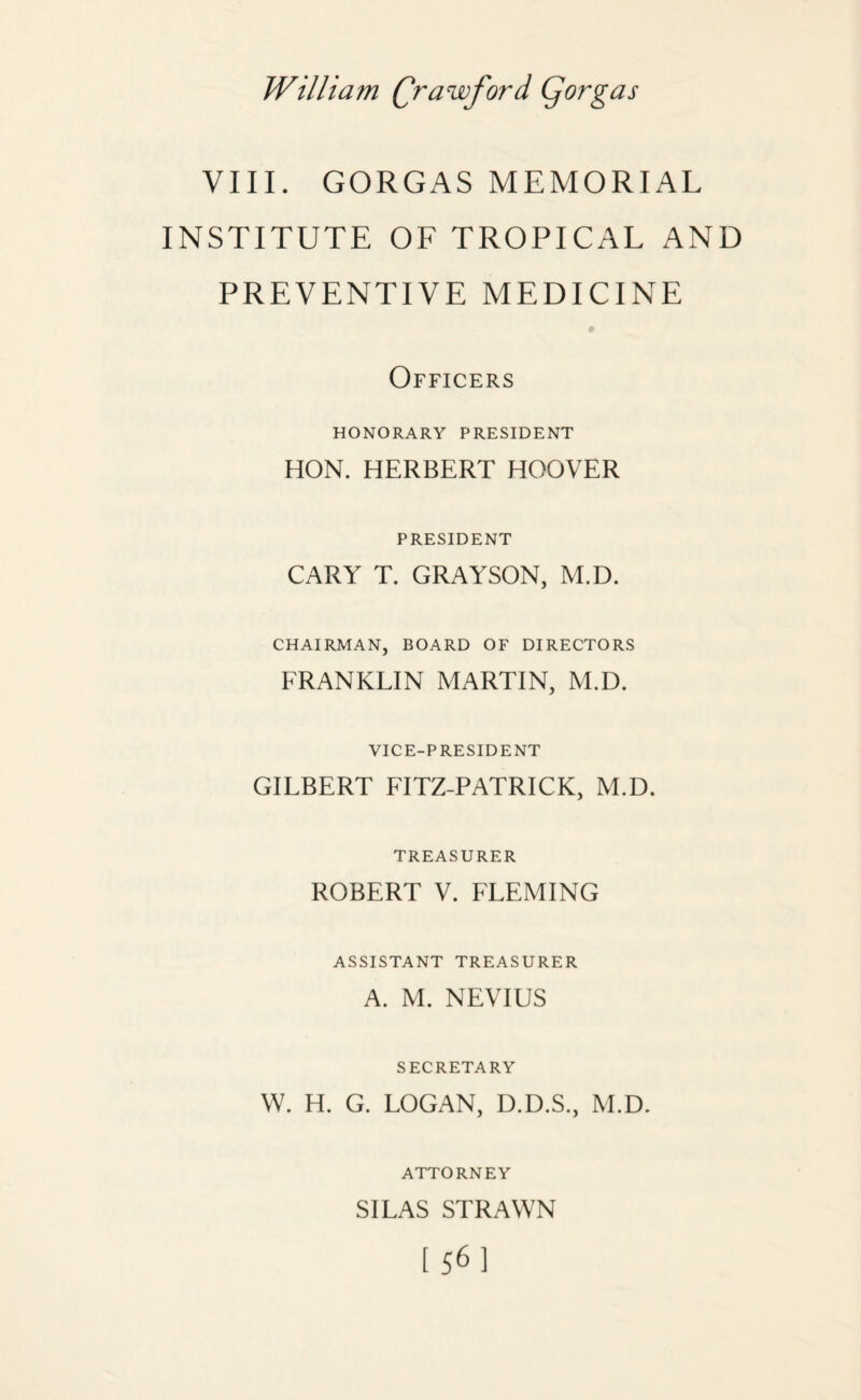 VIII. GORGAS MEMORIAL INSTITUTE OF TROPICAL AND PREVENTIVE MEDICINE Officers HONORARY PRESIDENT HON. HERBERT HOOVER PRESIDENT CARY T. GRAYSON, M.D. CHAIRMAN, BOARD OF DIRECTORS FRANKLIN MARTIN, M.D. VICE-PRESIDENT GILBERT FITZ-PATRICK, M.D. TREASURER ROBERT V. FLEMING ASSISTANT TREASURER A. M. NEVIUS SECRETARY W. H. G. LOGAN, D.D.S., M.D. ATTORNEY SILAS STRAWN